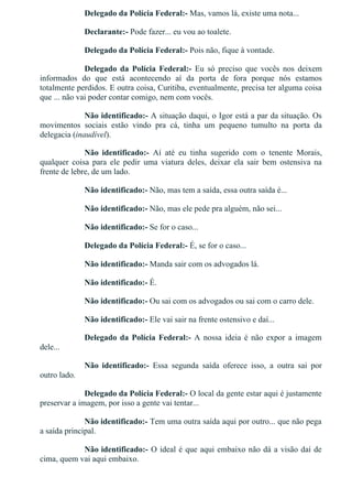 Delegado da Polícia Federal:­ Mas, vamos lá, existe uma nota...
Declarante:­ Pode fazer... eu vou ao toalete.
Delegado da Polícia Federal:­ Pois não, fique à vontade.
Delegado  da  Polícia  Federal:­  Eu  só  preciso  que  vocês  nos  deixem
informados  do  que  está  acontecendo  aí  da  porta  de  fora  porque  nós  estamos
totalmente perdidos. E outra coisa, Curitiba, eventualmente, precisa ter alguma coisa
que ... não vai poder contar comigo, nem com vocês.
Não identificado:­ A situação daqui, o Igor está a par da situação. Os
movimentos  sociais  estão  vindo  pra  cá,  tinha  um  pequeno  tumulto  na  porta  da
delegacia (inaudível).
Não  identificado:­  Aí  até  eu  tinha  sugerido  com  o  tenente  Morais,
qualquer  coisa  para  ele  pedir  uma  viatura  deles,  deixar  ela  sair  bem  ostensiva  na
frente de lebre, de um lado.
Não identificado:­ Não, mas tem a saída, essa outra saída é...
Não identificado:­ Não, mas ele pede pra alguém, não sei...
Não identificado:­ Se for o caso...
Delegado da Polícia Federal:­ É, se for o caso...
Não identificado:­ Manda sair com os advogados lá.
Não identificado:­ É.
Não identificado:­ Ou sai com os advogados ou sai com o carro dele.
Não identificado:­ Ele vai sair na frente ostensivo e daí...
Delegado da Polícia Federal:­  A  nossa  ideia  é  não  expor  a  imagem
dele...
Não  identificado:­  Essa  segunda  saída  oferece  isso,  a  outra  sai  por
outro lado.
Delegado da Polícia Federal:­ O local da gente estar aqui é justamente
preservar a imagem, por isso a gente vai tentar...
Não identificado:­ Tem uma outra saída aqui por outro... que não pega
a saída principal.
Não identificado:­ O ideal é que aqui embaixo não dá a visão daí de
cima, quem vai aqui embaixo.
 