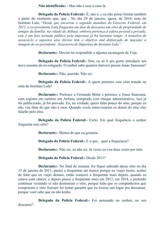 Não identificado: ­ Mas não é esse o caso lá.
Delegado da Polícia Federal:­ É, não é, e eu não posso limitar também
a  partir  do  momento  que,  que...  No  dia  29  de  janeiro,  agora,  de  2016,  nota  do
Instituto Lula, “Desde  que  encerrou  o  segundo  mandato  do  Governo  Federal,  em
2011, o ex­presidente Lula frequenta em dias de descanso um sítio de propriedade de
amigos da família, na cidade de Atibaia, embora pertença à esfera pessoal e privada,
este é um fato tornado público pela imprensa já há bastante tempo. A tentativa de
associá­lo  a  supostos  atos  ilícitos  têm  o  objetivo  mal  disfarçado  de  macular  a
imagem do ex­presidente. Assessoria de Imprensa do Instituto Lula”.
Declarante:­ Devem ter respondido a alguma sacanagem da Veja.
Delegado da Polícia Federal:­ Sim, eu só li pra gente introduzir um
novo assunto da investigação. O senhor sabe quantos imóveis possui Jonas Suassuna?
Declarante:­ Não, querido. Não sei.
Delegado da Polícia Federal:­ A quem pertence esse sítio tratado na
nota do Instituto Lula?
Declarante:­ Pertence a Fernando Bittar e pertence a Jonas Suassuna,
com registro em cartório em Atibaia, comprado com cheque administrativo, isso já
foi publicizado, já foi provado. Eu, na verdade, quero falar pouco do sítio, porque eu
não vou falar do que não é meu. Quando vocês entrevistarem os donos do sítio eles
falarão pelo sítio.
Delegado  da  Polícia  Federal:­  Certo.  Em  qual  frequência  o  senhor
frequenta esse sítio?
Declarante:­ Menos do que eu gostaria.
Delegado da Polícia Federal:­ E o que... qual a frequencia?
Declarante:­ Não sei, eu não sei, às vezes eu vou duas vezes por mês.
Delegado da Polícia Federal:­ Desde 2011?
Declarante:­ No final de semana. Eu fiquei sabendo desse sítio no dia
15 de janeiro de 2011, passei a frequentar até menos porque eu viajei muito, acabei
de  falar  que  eu  viajei  demais,  então  comecei  a  frequentar  mais  depois,  quando  eu
estava com câncer, e depois passei a frequentar mais em 2013, em 2014, e pretendo
continuar visitando se não destruírem o sítio, porque tudo que os companheiros que
compraram o sítio fizeram foi tentar garantir que eu tivesse um lugar pra descansar,
porque você sabe que eu não tenho.
Delegado  da  Polícia  Federal:­  Foi  pensando  no  senhor,  no  seu
descanso?
 