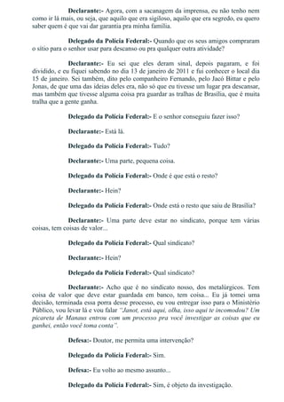 Declarante:­ Agora, com a sacanagem da imprensa, eu não tenho nem
como ir lá mais, ou seja, que aquilo que era sigiloso, aquilo que era segredo, eu quero
saber quem é que vai dar garantia pra minha família.
Delegado da Polícia Federal:­ Quando que os seus amigos compraram
o sítio para o senhor usar para descanso ou pra qualquer outra atividade?
Declarante:­  Eu  sei  que  eles  deram  sinal,  depois  pagaram,  e  foi
dividido, e eu fiquei sabendo no dia 13 de janeiro de 2011 e fui conhecer o local dia
15 de janeiro. Sei também, dito pelo companheiro Fernando, pelo Jacó Bittar e pelo
Jonas, de que uma das ideias deles era, não só que eu tivesse um lugar pra descansar,
mas também que tivesse alguma coisa pra guardar as tralhas de Brasília, que é muita
tralha que a gente ganha.
Delegado da Polícia Federal:­ E o senhor conseguiu fazer isso?
Declarante:­ Está lá.
Delegado da Polícia Federal:­ Tudo?
Declarante:­ Uma parte, pequena coisa.
Delegado da Polícia Federal:­ Onde é que está o resto?
Declarante:­ Hein?
Delegado da Polícia Federal:­ Onde está o resto que saiu de Brasília?
Declarante:­  Uma  parte  deve  estar  no  sindicato,  porque  tem  várias
coisas, tem coisas de valor...
Delegado da Polícia Federal:­ Qual sindicato?
Declarante:­ Hein?
Delegado da Polícia Federal:­ Qual sindicato?
Declarante:­  Acho  que  é  no  sindicato  nosso,  dos  metalúrgicos.  Tem
coisa  de  valor  que  deve  estar  guardada  em  banco,  tem  coisa...  Eu  já  tomei  uma
decisão, terminada essa porra desse processo, eu vou entregar isso para o Ministério
Público, vou levar lá e vou falar “Janot, está aqui, olha, isso aqui te incomodou? Um
picareta de Manaus entrou com um processo pra você investigar as coisas que eu
ganhei, então você toma conta”.
Defesa:­ Doutor, me permita uma intervenção?
Delegado da Polícia Federal:­ Sim.
Defesa:­ Eu volto ao mesmo assunto...
Delegado da Polícia Federal:­ Sim, é objeto da investigação.
 
