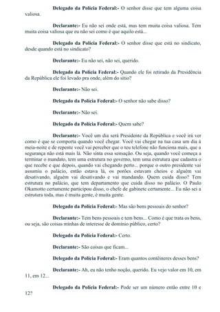 Delegado da Polícia Federal:­ O senhor disse que tem alguma coisa
valiosa.
Declarante:­ Eu não sei onde está, mas tem muita coisa valiosa. Tem
muita coisa valiosa que eu não sei como é que aquilo está...
Delegado da Polícia Federal:­ O senhor disse que está no sindicato,
desde quando está no sindicato?
Declarante:­ Eu não sei, não sei, querido.
Delegado da Polícia Federal:­ Quando ele foi retirado da Presidência
da República ele foi levado pra onde, além do sítio?
Declarante:­ Não sei.
Delegado da Polícia Federal:­ O senhor não sabe disso?
Declarante:­ Não sei.
Delegado da Polícia Federal:­ Quem sabe?
Declarante:­ Você um dia será Presidente da República e você irá ver
como é que se comporta quando você chegar. Você vai chegar na tua casa um dia à
meia­noite e de repente você vai perceber que o teu telefone não funciona mais, que a
segurança não está mais lá. Não sinta essa sensação. Ou seja, quando você começa a
terminar o mandato, tem uma estrutura no governo, tem uma estrutura que cadastra o
que recebe e que depois, quando vai chegando perto... porque o outro presidente vai
assumiu  o  palácio,  então  estava  lá,  os  porões  estavam  cheios  e  alguém  vai
desativando,  alguém  vai  desativando  e  vai  mandando.  Quem  cuida  disso?  Tem
estrutura  no  palácio,  que  tem  departamento  que  cuida  disso  no  palácio.  O  Paulo
Okamotto certamente participou disso, o chefe de gabinete certamente... Eu não sei a
estrutura toda, mas é muita gente, é muita gente.
Delegado da Polícia Federal:­ Mas são bens pessoais do senhor?
Declarante:­ Tem bens pessoais e tem bens... Como é que trata os bens,
ou seja, são coisas minhas de interesse de domínio público, certo?
Delegado da Polícia Federal:­ Certo.
Declarante:­ São coisas que ficam...
Delegado da Polícia Federal:­ Eram quantos contêineres desses bens?
Declarante:­ Ah, eu não tenho noção, querido. Eu vejo valor em 10, em
11, em 12...
Delegado da Polícia Federal:­ Pode ser um número então entre 10 e
12?
 