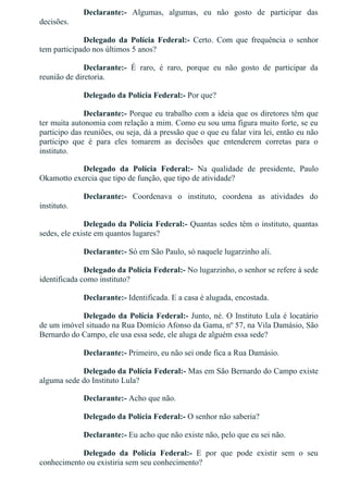 Declarante:­  Algumas,  algumas,  eu  não  gosto  de  participar  das
decisões.
Delegado  da  Polícia  Federal:­  Certo.  Com  que  frequência  o  senhor
tem participado nos últimos 5 anos?
Declarante:­  É  raro,  é  raro,  porque  eu  não  gosto  de  participar  da
reunião de diretoria.
Delegado da Polícia Federal:­ Por que?
Declarante:­ Porque eu trabalho com a ideia que os diretores têm que
ter muita autonomia com relação a mim. Como eu sou uma figura muito forte, se eu
participo das reuniões, ou seja, dá a pressão que o que eu falar vira lei, então eu não
participo  que  é  para  eles  tomarem  as  decisões  que  entenderem  corretas  para  o
instituto.
Delegado  da  Polícia  Federal:­  Na  qualidade  de  presidente,  Paulo
Okamotto exercia que tipo de função, que tipo de atividade?
Declarante:­  Coordenava  o  instituto,  coordena  as  atividades  do
instituto.
Delegado da Polícia Federal:­ Quantas sedes têm o instituto, quantas
sedes, ele existe em quantos lugares?
Declarante:­ Só em São Paulo, só naquele lugarzinho ali.
Delegado da Polícia Federal:­ No lugarzinho, o senhor se refere à sede
identificada como instituto?
Declarante:­ Identificada. E a casa é alugada, encostada.
Delegado da Polícia Federal:­ Junto, né. O Instituto Lula é locatário
de um imóvel situado na Rua Domício Afonso da Gama, nº 57, na Vila Damásio, São
Bernardo do Campo, ele usa essa sede, ele aluga de alguém essa sede?
Declarante:­ Primeiro, eu não sei onde fica a Rua Damásio.
Delegado da Polícia Federal:­ Mas em São Bernardo do Campo existe
alguma sede do Instituto Lula?
Declarante:­ Acho que não.
Delegado da Polícia Federal:­ O senhor não saberia?
Declarante:­ Eu acho que não existe não, pelo que eu sei não.
Delegado  da  Polícia  Federal:­  E  por  que  pode  existir  sem  o  seu
conhecimento ou existiria sem seu conhecimento?
 