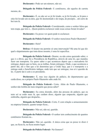 Declarante:­ Pode ser um número, não sei.
Delegado  da  Polícia  Federal:­  E  contêineres,  são  aqueles  de  carreta
mesmo, de...
Declarante:­ É, eu não sei se já foi tirado, se já foi levado, se lá para o
sítio foi levado um ou dois, que foi desmontado o de roupa, de presépio... até carro de
boi tem lá.
Delegado da Polícia Federal:­ Considerando, como o senhor falou que
tem roupa, que tem o... Quem poderia esclarecer onde essas coisas foram levadas?
Declarante:­ Eu posso ver quem pode te esclarecer.
Delegado da Polícia Federal:­ O senhor mencionou Paulo Okamotto?
Declarante:­ Hein?
Defesa:­ O doutor me permite só uma intervenção? Há uma lei que diz
qual o departamento que trata desse assunto, é uma lei específica.
Delegado da Polícia Federal:­ Doutor, eu não estou querendo saber, o
que é o óbvio, que foi a Presidência da República, através de uma lei, que mandou
fazer  um  transporte.  Eu  quero  saber  o  que  aconteceu  depois  que  a  mercadoria  foi
entregue, depois que os bens, ou as tralhas, foram entregues. Onde, o que aconteceu a
partir daí, até o fato que a lei determina que a União faça, que é o transporte e a
entrega onde o beneficiário indique, onde tem que ser entregue, isso aí é questão de
lei. A partir daí é com o ex­presidente.
Declarante:­  É,  mas  isso  alguém  do  palácio,  do  departamento  que
cuida disso, ou o próprio Paulo Okamotto sabe onde foi.
Delegado  da  Polícia  Federal:­  Certo.  Além  do  Paulo  Okamotto,  o
senhor não lembra de mais ninguém que possa saber?
Declarante:­  Eu  estou  dizendo,  além  das  pessoas  do  palácio,  que  eu
nem  sei  se  estão  mais  lá,  que  cuidam  disso,  alguém  que  empacota,  alguém  que
embrulha, alguém que despacha...
Delegado da Polícia Federal:­ Certo. E com relação a armazenamento
na empresa Granero, quanto tempo ficou...
Declarante:­ Não sei, não sei, querido.
Delegado da Polícia Federal:­ O senhor tem conhecimento de quantos
contêineres ficaram na...
Declarante:­ Não sei, querido. A única coisa que eu posso te dizer é
que, ou ficou lá, ou ficou noutro lugar.
Delegado da Polícia Federal:­ Na Granero?
 