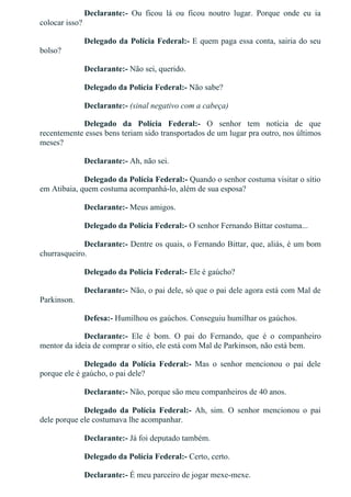 Declarante:­  Ou  ficou  lá  ou  ficou  noutro  lugar.  Porque  onde  eu  ia
colocar isso?
Delegado da Polícia Federal:­ E quem paga essa conta, sairia do seu
bolso?
Declarante:­ Não sei, querido.
Delegado da Polícia Federal:­ Não sabe?
Declarante:­ (sinal negativo com a cabeça)
Delegado  da  Polícia  Federal:­  O  senhor  tem  notícia  de  que
recentemente esses bens teriam sido transportados de um lugar pra outro, nos últimos
meses?
Declarante:­ Ah, não sei.
Delegado da Polícia Federal:­ Quando o senhor costuma visitar o sítio
em Atibaia, quem costuma acompanhá­lo, além de sua esposa?
Declarante:­ Meus amigos.
Delegado da Polícia Federal:­ O senhor Fernando Bittar costuma...
Declarante:­ Dentre os quais, o Fernando Bittar, que, aliás, é um bom
churrasqueiro.
Delegado da Polícia Federal:­ Ele é gaúcho?
Declarante:­ Não, o pai dele, só que o pai dele agora está com Mal de
Parkinson.
Defesa:­ Humilhou os gaúchos. Conseguiu humilhar os gaúchos.
Declarante:­  Ele  é  bom.  O  pai  do  Fernando,  que  é  o  companheiro
mentor da ideia de comprar o sítio, ele está com Mal de Parkinson, não está bem.
Delegado  da  Polícia  Federal:­  Mas  o  senhor  mencionou  o  pai  dele
porque ele é gaúcho, o pai dele?
Declarante:­ Não, porque são meu companheiros de 40 anos.
Delegado  da  Polícia  Federal:­  Ah,  sim.  O  senhor  mencionou  o  pai
dele porque ele costumava lhe acompanhar.
Declarante:­ Já foi deputado também.
Delegado da Polícia Federal:­ Certo, certo.
Declarante:­ É meu parceiro de jogar mexe­mexe.
 