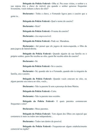Delegado da Polícia Federal:­ Olha aí. Pra essas visitas, o senhor e a
sua  esposa  têm  a  chave  do  imóvel,  pra  quando  o  senhor  quisesse  frequentar
livremente, vocês tinham a chave do sítio?
Declarante:­  Tinha  a  chave,  o  Fernando  ligava  para  o  caseiro  que  a
gente ia...
Delegado da Polícia Federal:­ Qual o nome do caseiro?
Declarante:­ Hein?
Delegado da Polícia Federal:­ O nome do caseiro?
Declarante:­ (incompreensível)
Delegado da Polícia Federal:­ Pode ser. Maradona.
Declarante:­ Até pensei que ele jogava de meia­esquerda, o filho da
puta jogava de lateral­direita.
Delegado  da  Polícia  Federal:­  Quando  alguém  da  sua  família  ou  o
próprio senhor, quem lhe recebia no sítio, quem lhe recebia além do caseiro?
Declarante:­ Só.
Delegado da Polícia Federal:­ Só o caseiro.
Declarante:­ Só, quando não ia o Fernando, quando não ia ninguém da
família, era o caseiro.
Delegado  da  Polícia  Federal:­  Quando  vocês  estavam  no  sítio,  ou
algum parente seu estava no sítio, vocês...
Declarante:­ Não ia parente lá sem a presença da dona Marisa.
Delegado da Polícia Federal:­ Certo.
Declarante:­ Não ia parente meu sozinho.
Delegado  da  Polícia  Federal:­  E  quais  parentes  costumavam
frequentar o sítio?
Declarante:­ Meus parentes.
Delegado da Polícia Federal:­ Tem algum dos filhos em especial que
costumava ir mais ou todos iam independente...
Declarante:­ Todos iam dentro do possível.
Delegado  da  Polícia  Federal:­  Frequentavam  algum  estabelecimento
comercial na região?
 