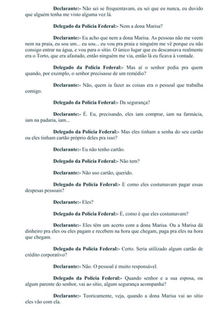 Declarante:­ Não sei se frequentavam, eu sei que eu nunca, eu duvido
que alguém tenha me visto alguma vez lá.
Delegado da Polícia Federal:­ Nem a dona Marisa?
Declarante:­ Eu acho que nem a dona Marisa. As pessoas não me veem
nem na praia, eu sou um... eu sou... eu vou pra praia e ninguém me vê porque eu não
consigo entrar na água, e vou para o sítio. O único lugar que eu descansava realmente
era o Torto, que era afastado, então ninguém me via, então lá eu ficava à vontade.
Delegado  da  Polícia  Federal:­  Mas  aí  o  senhor  pedia  pra  quem
quando, por exemplo, o senhor precisasse de um remédio?
Declarante:­ Não, quem ia fazer as coisas era o pessoal que trabalha
comigo.
Delegado da Polícia Federal:­ Da segurança?
Declarante:­  É.  Eu,  precisando,  eles  iam  comprar,  iam  na  farmácia,
iam na padaria, iam...
Delegado da Polícia Federal:­ Mas eles tinham a senha do seu cartão
ou eles tinham cartão próprio deles pra isso?
Declarante:­ Eu não tenho cartão.
Delegado da Polícia Federal:­ Não tem?
Declarante:­ Não uso cartão, querido.
Delegado da Polícia Federal:­ E como eles costumavam pagar essas
despesas pessoais?
Declarante:­ Eles?
Delegado da Polícia Federal:­ É, como é que eles costumavam?
Declarante:­ Eles têm um acerto com a dona Marisa. Ou a Marisa dá
dinheiro pra eles ou eles pagam e recebem na hora que chegam, paga pra eles na hora
que chegam.
Delegado da Polícia Federal:­ Certo. Seria utilizado algum cartão de
crédito corporativo?
Declarante:­ Não. O pessoal é muito responsável.
Delegado  da  Polícia  Federal:­  Quando  senhor  e  a  sua  esposa,  ou
algum parente do senhor, vai ao sítio, algum segurança acompanha?
Declarante:­  Teoricamente,  veja,  quando  a  dona  Marisa  vai  ao  sítio
eles vão com ela.
 