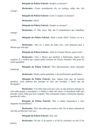Delegado da Polícia Federal:­ Sempre os mesmos?
Declarante:­  Como  normalmente  ela  vai  comigo,  então  eles  vão
comigo.
Delegado da Polícia Federal:­ Certo. E sempre os mesmos?
Declarante:­ Hein?
Delegado da Polícia Federal:­ Sempre os mesmos?
Declarante:­  É.  Não,  troca.  São,  são  8  companheiros  que  trabalham
comigo.
Delegado  da  Polícia  Federal:­  Qual  o  nome  deles?  Vamos  ver  se  o
senhor...
Declarante:­  Não  sei  o  nome  de  todos  eles,  você  pergunta  para  o
Morais que está aqui.
Delegado da Polícia Federal:­ Além do Tenente Morais, quem seria?
Declarante:­  Tem  o  Moura  que  também  é  Subtenente,  depois  tem
sargento. É o melhor que a gente podia arrumar nas Forças Armadas. São gente de
muita qualidade.
Delegado  da  Polícia  Federal:­  Eles  demonstraram  muita  educação
realmente.
Declarante:­ Muita, muita qualidade, e são profissionais qualificados.
Delegado  da  Polícia  Federal:­  Sim.  Alguns  bens  que,  de  maneira
genérica,  vocês  pediram  pra  entregar  no  sítio,  por  exemplo,  o  barco  que  foi
divulgado?
Declarante:­ Vou falar uma coisa pra você, eu não pedi pra entregar no
sítio nada porque o presidente é o último a saber das coisas. O presidente tinha que
presidir o país, tinha que ficar ocupado. Mas certamente roupas, certamente algumas
garrafas de vinho...
Delegado  da  Polícia  Federal:­  Mas  o  senhor  frequentava  o  sítio
enquanto era presidente?
Declarante:­ Não, não sabia que existia o sítio. Eu só fiquei sabendo do
sítio dia, já falei pra você isso...
Delegado da Polícia Federal:­ Sim, sim.
Declarante:­ No dia 12 de janeiro e só fui lá a primeira vez dia 15 de
janeiro.
 