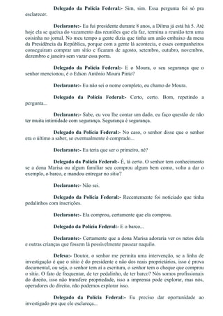 Delegado  da  Polícia  Federal:­  Sim,  sim.  Essa  pergunta  foi  só  pra
esclarecer.
Declarante:­ Eu fui presidente durante 8 anos, a Dilma já está há 5. Até
hoje ela se queixa do vazamento das reuniões que ela faz, termina a reunião tem uma
coisinha no jornal. No meu tempo a gente dizia que tinha um anão embaixo da mesa
da Presidência da República, porque com a gente lá acontecia, e esses companheiros
conseguiram  comprar  um  sítio  e  ficaram  de  agosto,  setembro,  outubro,  novembro,
dezembro e janeiro sem vazar essa porra.
Delegado  da  Polícia  Federal:­  E  o  Moura,  o  seu  segurança  que  o
senhor mencionou, é o Edson Antônio Moura Pinto?
Declarante:­ Eu não sei o nome completo, eu chamo de Moura.
Delegado  da  Polícia  Federal:­  Certo,  certo.  Bom,  repetindo  a
pergunta...
Declarante:­ Sabe, eu vou lhe contar um dado, eu faço questão de não
ter muita intimidade com segurança. Segurança é segurança.
Delegado da Polícia Federal:­ No caso, o senhor disse que o senhor
era o último a saber, se eventualmente é comprado...
Declarante:­ Eu teria que ser o primeiro, né?
Delegado da Polícia Federal:­ É, tá certo. O senhor tem conhecimento
se a dona Marisa ou algum familiar seu comprou algum bem como, volto a dar o
exemplo, o barco, e mandou entregar no sítio?
Declarante:­ Não sei.
Delegado da Polícia Federal:­  Recentemente  foi  noticiado  que  tinha
pedalinhos com inscrições.
Declarante:­ Ela comprou, certamente que ela comprou.
Delegado da Polícia Federal:­ E o barco...
Declarante:­ Certamente que a dona Marisa adoraria ver os netos dela
e outras crianças que fossem lá possivelmente passear naquilo.
Defesa:­ Doutor, o senhor me permita uma intervenção, se a linha de
investigação é que o sítio é do presidente e não dos reais proprietários, isso é prova
documental, ou seja, o senhor tem aí a escritura, o senhor tem o cheque que comprou
o sítio. O fato de frequentar, de ter pedalinho, de ter barco? Nós somos profissionais
do direito, isso não transfere propriedade, isso a imprensa pode explorar, mas nós,
operadores do direito, não podemos explorar isso.
Delegado  da  Polícia  Federal:­  Eu  preciso  dar  oportunidade  ao
investigado pra que ele esclareça...
 