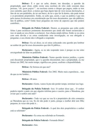 Defesa:­  É  o  que  eu  acho,  doutor,  me  desculpe,  a  questão  da
propriedade,  quer  dizer,  então  existe  uma  escritura  do  sítio  onde  constam  duas
pessoas, “Ah, quem pagou?”, na escritura consta o cheque que pagou, então se tem
esse caminho, quer dizer, a menos que haja algum tipo de vício nessas declarações, o
fato de ter um pedalinho, de ter um barco, de ter o que for lá dentro, não pode tornar
o ex­presidente proprietário. Então, eu acho que, assim, o que eu pediria é que nós
pelo menos levássemos em consideração que há esses documentos, que são públicos,
têm fé pública, certo? Então fazer perguntas em torno de aspectos que não podem
contribuir...
Delegado da Polícia Federal:­ Doutor, as perguntas que estão sendo
feitas é para esclarecer justamente documentos que ainda não foram esclarecidos e
isso só ajuda ao seu cliente a esclarecer. Isso chama ampla defesa. Então se eu estou
com  uma  dúvida  e  eu  estou  conduzindo  uma  investigação,  eu  sou  obrigado  a
perguntar, o seu cliente não é obrigado a responder.
Defesa:­ Eu sei disso, eu só estou colocando esta questão pra lembrar
ao senhor de que há esses documentos que têm fé pública...
Declarante:­  Agora,  se  eu  não  responder  mais  é  porque  eu  me  sinto
envergonhado de falar no pedalinho.
Ministério Público Federal:­ Numa questão técnica jurídica, a gente
está discutindo propriedade, que é a questão documental, mas a propriedade, eu me
formei em 2002, faz muito tempo, significa uso, posse, usufruto e disponibilidade.
Defesa:­ Se formou em que ano?
Ministério Público Federal:­ Em 2002. Muito mais experiência... mas
do que eu me lembro...
Defesa:­ 48 anos.
Declarante:­ Gente, vamos lá pra não perder tempo, terminar isso logo.
Delegado  da  Polícia  Federal:­  Isso.  O  senhor  disse  que...  O  senhor
poderia repetir a parte em que alguém telefona para o caseiro, para o Maradona, pra
avisar que o senhor está indo?
Declarante:­ Toda vez que eu vou lá o proprietário do sítio comunica
ao Maradona que eu vou. Se ele não pode ir junto, porque a mulher dele tem filho
pequeno, às vezes não pode ir...
Delegado da Polícia Federal:­ A qual dos dois proprietários o senhor
está se referindo?
Declarante:­ Eu estou me referindo ao Fernando.
Delegado da Polícia Federal:­ Fernando Bittar?
Declarante:­ Sim.
 