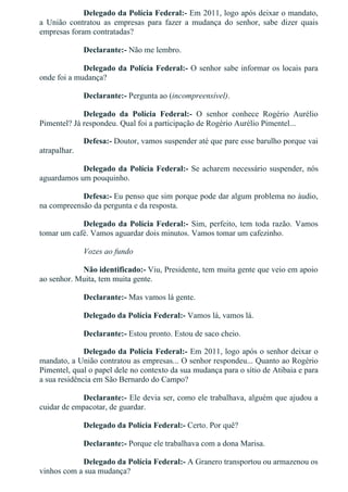 Delegado da Polícia Federal:­ Em 2011, logo após deixar o mandato,
a  União  contratou  as  empresas  para  fazer  a  mudança  do  senhor,  sabe  dizer  quais
empresas foram contratadas?
Declarante:­ Não me lembro.
Delegado da Polícia Federal:­ O senhor sabe informar os locais para
onde foi a mudança?
Declarante:­ Pergunta ao (incompreensível).
Delegado  da  Polícia  Federal:­  O  senhor  conhece  Rogério  Aurélio
Pimentel? Já respondeu. Qual foi a participação de Rogério Aurélio Pimentel...
Defesa:­ Doutor, vamos suspender até que pare esse barulho porque vai
atrapalhar.
Delegado da Polícia Federal:­ Se acharem necessário suspender, nós
aguardamos um pouquinho.
Defesa:­ Eu penso que sim porque pode dar algum problema no áudio,
na compreensão da pergunta e da resposta.
Delegado da Polícia Federal:­ Sim, perfeito, tem toda razão. Vamos
tomar um café. Vamos aguardar dois minutos. Vamos tomar um cafezinho.
Vozes ao fundo
Não identificado:­ Viu, Presidente, tem muita gente que veio em apoio
ao senhor. Muita, tem muita gente.
Declarante:­ Mas vamos lá gente.
Delegado da Polícia Federal:­ Vamos lá, vamos lá.
Declarante:­ Estou pronto. Estou de saco cheio.
Delegado da Polícia Federal:­ Em 2011, logo após o senhor deixar o
mandato, a União contratou as empresas... O senhor respondeu... Quanto ao Rogério
Pimentel, qual o papel dele no contexto da sua mudança para o sítio de Atibaia e para
a sua residência em São Bernardo do Campo?
Declarante:­ Ele devia ser, como ele trabalhava, alguém que ajudou a
cuidar de empacotar, de guardar.
Delegado da Polícia Federal:­ Certo. Por quê?
Declarante:­ Porque ele trabalhava com a dona Marisa.
Delegado da Polícia Federal:­ A Granero transportou ou armazenou os
vinhos com a sua mudança?
 