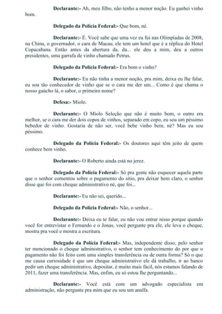Declarante:­ Ah, meu filho, não tenho a menor noção. Eu ganhei vinho
bom.
Delegado da Polícia Federal:­ Que bom, né.
Declarante:­ É. Você sabe que uma vez eu fui nas Olimpíadas de 2008,
na China, o governador, o cara de Macau, ele tem um hotel que é a réplica do Hotel
Copacabana.  Então  antes  da  abertura  da,  da...  ele  deu  a  mim,  deu  a  outros
presidentes, uma garrafa de vinho chamado Petrus.
Delegado da Polícia Federal:­ Era bom o vinho?
Declarante:­ Eu não tinha a menor noção, pra mim, deixa eu lhe falar,
eu sou tão conhecedor de vinho que se o cara me der um... Como é que chama o
nosso gaúcho lá, o sabor, o primeiro nome?
Defesa:­ Miolo.
Declarante:­  O  Miolo  Seleção  que  não  é  muito  bom,  o  outro  era
melhor, se o cara me der dois copos de vinhos, separado em copo, eu sou um péssimo
bebedor  de  vinho.  Gostaria  de  não  ser,  você  bebe  vinho  bem,  né?  Mas  eu  sou
péssimo.
Delegado  da  Polícia  Federal:­  Os  doutores  aqui  têm  jeito  de  quem
conhece bem vinho.
Declarante:­ O Roberto ainda está no jerez.
Delegado da Polícia Federal:­ Só pra gente não esquecer aquela parte
que o senhor comentou sobre o pagamento do sítio, pra deixar bem claro, o senhor
disse que foi com cheque administrativo né, que foi...
Declarante:­ Eu não sei, querido...
Delegado da Polícia Federal:­ Não, o senhor...
Declarante:­ Deixa eu te falar, eu não vou entrar nisso porque quando
você for entrevistar o Fernando e o Jonas, você pergunte pra ele, ele leva o cheque,
mostra pra você e mostra a escritura.
Delegado da Polícia Federal:­ Mas, independente disso, pelo senhor
ter mencionado o cheque administrativo, o senhor tem conhecimento do por que o
pagamento não foi feito com uma simples transferência ou de outra forma? Só o que
me causa curiosidade é que um cheque administrativo ele dá trabalho, ir ao banco
pedir um cheque administrativo, depositar, é muito mais fácil, nós estamos falando de
2011, fazer uma transferência. Mas, enfim, eu só estou lhe perguntando...
Declarante:­  Você  está  com  um  advogado  especialista  em
administração, não pergunte pra mim que eu sou um analfa.
 