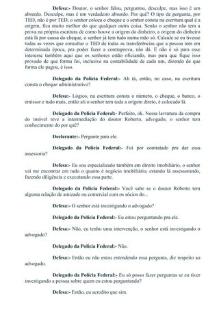 Defesa:­ Doutor, o senhor falou, perguntou, desculpe, mas isso é um
absurdo. Desculpe, mas é um verdadeiro absurdo. Por quê? O tipo de pergunta, por
TED, não é por TED, o senhor coloca o cheque e o senhor consta na escritura qual é a
origem, fica muito melhor do que qualquer outra coisa. Senão o senhor não tem a
prova na própria escritura de como houve a origem do dinheiro, a origem do dinheiro
está lá por causa do cheque, o senhor já tem tudo numa mão só. Calcule se eu tivesse
todas as vezes que consultar o TED de todas as transferências que a pessoa tem em
determinada  época,  pra  poder  fazer  a  contraprova,  não  dá.  E  não  é  só  para  esse
interesse  também  aqui  que  os  senhores  estão  oficiando,  mas  para  que  fique  isso
provado de que forma foi, inclusive na contabilidade de cada um, dizendo de que
forma ele pagou, é isso.
Delegado  da  Polícia  Federal:­  Ah  tá,  então,  no  caso,  na  escritura
consta o cheque administrativo?
Defesa:­ Lógico, na escritura consta o número, o cheque, o banco, o
emissor e tudo mais, então ali o senhor tem toda a origem direto, é colocado lá.
Delegado da Polícia Federal:­ Perfeito, ok. Nessa lavratura da compra
do  imóvel  teve  a  intermediação  do  doutor  Roberto,  advogado,  o  senhor  tem
conhecimento do por quê?
Declarante:­ Pergunte para ele.
Delegado  da  Polícia  Federal:­  Foi  por  contratado  pra  dar  essa
assessoria?
Defesa:­ Eu sou especializado também em direito imobiliário, o senhor
vai me encontrar em tudo o quanto é negócio imobiliário, estando lá assessorando,
fazendo diligência e executando essa parte.
Delegado  da  Polícia  Federal:­  Você  sabe  se  o  doutor  Roberto  tem
alguma relação de amizade ou comercial com os sócios do...
Defesa:­ O senhor está investigando o advogado?
Delegado da Polícia Federal:­ Eu estou perguntando pra ele.
Defesa:­ Não, eu tenho uma intervenção, o senhor está investigando o
advogado?
Delegado da Polícia Federal:­ Não.
Defesa:­ Então eu não estou entendendo essa pergunta, diz respeito ao
advogado.
Delegado da Polícia Federal:­ Eu só posso fazer perguntas se eu tiver
investigando a pessoa sobre quem eu estou perguntando?
Defesa:­ Então, eu acredito que sim.
 