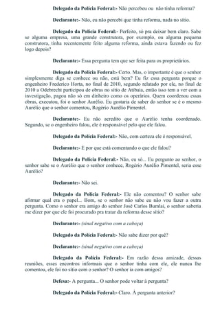 Delegado da Polícia Federal:­ Não percebeu ou  não tinha reforma?
Declarante:­ Não, eu não percebi que tinha reforma, nada no sítio.
Delegado da Polícia Federal:­ Perfeito, só pra deixar bem claro. Sabe
se  alguma  empresa,  uma  grande  construtora,  por  exemplo,  ou  alguma  pequena
construtora,  tinha  recentemente  feito  alguma  reforma,  ainda  estava  fazendo  ou  fez
logo depois?
Declarante:­ Essa pergunta tem que ser feita para os proprietários.
Delegado da Polícia Federal:­ Certo. Mas, o importante é que o senhor
simplesmente  diga  se  conhece  ou  não,  está  bem?  Eu  fiz  essa  pergunta  porque  o
engenheiro Frederico Horta, no final de 2010, segundo relatado por ele, no final de
2010 a Odebrecht participou de obras no sítio de Atibaia, então isso tem a ver com a
investigação, pagou não só em dinheiro como os operários. Quem coordenou essas
obras, executou, foi o senhor Aurélio. Eu gostaria de saber do senhor se é o mesmo
Aurélio que o senhor comentou, Rogério Aurélio Pimentel.
Declarante:­  Eu  não  acredito  que  o  Aurélio  tenha  coordenado.
Segundo, se o engenheiro falou, ele é responsável pelo que ele falou.
Delegado da Polícia Federal:­ Não, com certeza ele é responsável.
Declarante:­ E por que está comentando o que ele falou?
Delegado da Polícia Federal:­ Não, eu só... Eu pergunto ao senhor, o
senhor sabe se o Aurélio que o senhor conhece, Rogério Aurélio Pimentel, seria esse
Aurélio?
Declarante:­ Não sei.
Delegado  da  Polícia  Federal:­  Ele  não  comentou?  O  senhor  sabe
afirmar  qual  era  o  papel...  Bom,  se  o  senhor  não  sabe  eu  não  vou  fazer  a  outra
pergunta. Como o senhor era amigo do senhor José Carlos Bumlai, o senhor saberia
me dizer por que ele foi procurado pra tratar da reforma desse sítio?
Declarante:­ (sinal negativo com a cabeça)
Delegado da Polícia Federal:­ Não sabe dizer por quê?
Declarante:­ (sinal negativo com a cabeça)
Delegado  da  Polícia  Federal:­  Em  razão  dessa  amizade,  dessas
reuniões,  esses  encontros  informais  que  o  senhor  tinha  com  ele,  ele  nunca  lhe
comentou, ele foi no sítio com o senhor? O senhor ia com amigos?
Defesa:­ A pergunta... O senhor pode voltar à pergunta?
Delegado da Polícia Federal:­ Claro. À pergunta anterior?
 