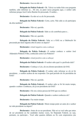 Declarante:­ Isso eu não sei.
Delegado da Polícia Federal:­ Ok. Talvez eu tenha feito essa pergunta
também,  sabe  informar  se...  Ah  sim,  eu  parei  nessa  pergunta  aqui,  o  senhor  sabe
informar porque José Carlos Bumlai foi procurado. O senhor...
Declarante:­ Eu não sei se ele foi procurado.
Delegado da Polícia Federal:­ Certo, certo. Não sabe se ele participou
da obra também?
Declarante:­ Não sei, querido.
Delegado da Polícia Federal:­ Sabe se ele contribuiu para o...
Declarante:­ Não sei, querido.
Delegado  da  Polícia  Federal:­  Sabe  se  a  OAS  ou  a  Odebrecht  foi
procurada pra fazer alguma obra lá antes ou depois?
Declarante:­ (sinal negativo com a cabeça)
Delegado  da  Polícia  Federal:­  O  senhor  conhece  o  senhor  José
Aldemário Pinheiro Filho, conhecido como Léo Pinheiro?
Declarante:­ (sinal positivo com a cabeça)
Delegado da Polícia Federal:­ O senhor sabe qual é a profissão dele?
Declarante:­ Conheço o Léo, ele era diretor­presidente da OAS.
Delegado  da  Polícia  Federal:­  O  senhor  sabe  informar  se  ele  já  foi
presidente... o senhor acabou de me responder. Em qual período ele foi presidente da
OAS?
Declarante:­ Não sei, querido.
Delegado da Polícia Federal:­ O senhor sabe se foi há muito tempo,
quando o senhor o conheceu, ele já era presidente da OAS?
Declarante:­ Ele era a única pessoa da OAS que eu conheci.
Delegado da Polícia Federal:­ Quando o senhor conheceu ele?
Declarante:­ Faz muito tempo.
Delegado da Polícia Federal:­ Muito tempo pode ser antes de o senhor
ter sido presidente ou depois?
Declarante:­ Antes de eu ser presidente. Não sei se você sabe que antes
de  ser  presidente  eu  fui  candidato  muitas  vezes,  fui  Deputado  Federal,  ou  seja,
portanto,  eu  participei...  Você  sabe  quantos  debates  eu  fiz  com  empresários  pra
 
