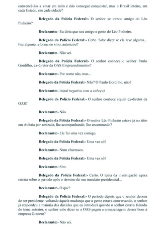 convencê­los a votar em mim e não consegui conquistar, mas o Brasil inteiro, em
cada Estado, em cada cidade?
Delegado  da  Polícia  Federal:­  O  senhor  se  tornou  amigo  do  Léo
Pinheiro?
Declarante:­ Eu diria que sou amigo e gosto do Léo Pinheiro.
Delegado da Polícia Federal:­ Certo. Sabe dizer se ele teve alguma...
Fez alguma reforma no sítio, autorizou?
Declarante:­ Não sei.
Delegado  da  Polícia  Federal:­  O  senhor  conhece  o  senhor  Paulo
Gordilho, ex­diretor da OAS Empreendimentos?
Declarante:­ Por nome não, mas...
Delegado da Polícia Federal:­ Não? O Paulo Gordilho, não?
Declarante:­ (sinal negativo com a cabeça)
Delegado da Polícia Federal:­ O senhor conhece algum ex­diretor da
OAS?
Declarante:­ Não.
Delegado da Polícia Federal:­ O senhor Léo Pinheiro esteve já no sítio
em Atibaia por amizade, lhe acompanhando, lhe encontrando?
Declarante:­ Ele foi uma vez comigo.
Delegado da Polícia Federal:­ Uma vez só?
Declarante:­ Num churrasco.
Delegado da Polícia Federal:­ Uma vez só?
Declarante:­ Sim.
Delegado  da  Polícia  Federal:­  Certo.  O  tema  da  investigação  agora
retrata sobre o período após o término do seu mandato presidencial...
Declarante:­ O que?
Delegado da Polícia Federal:­ O período depois que o senhor deixou
de ser presidente, voltando àquela mudança que a gente estava conversando, o senhor
já respondeu a maioria das dúvidas que eu introduzi quando o senhor estava falando
do tema anterior, o senhor sabe dizer se a OAS pagou a armazenagem desses bens à
empresa Granero?
Declarante:­ Não sei.
 