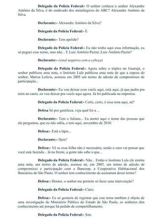 Delegado da Polícia Federal:­ O senhor conhece o senhor Alexandre
Antônio da Silva, é do sindicado dos metalúrgicos do ABC? Alexandre Antônio da
Silva.
Declarante:­ Alexandre Antônio da Silva?
Delegado da Polícia Federal:­ É.
Declarante:­ Tem apelido?
Delegado da Polícia Federal:­ Eu não tenho aqui essa informação, eu
só peguei esse nome, mas não... E Luiz Antônio Pazini, Luiz Antônio Pazini?
Declarante:­ (sinal negativo com a cabeça)
Delegado  da  Polícia  Federal:­  Agora  sobre  o  triplex  no  Guarujá,  o
senhor publicou uma nota, o Instituto Lula publicou uma nota de que a esposa do
senhor,  Marisa  Letícia,  assinou  em  2005  um  termo  de  adesão  de  compromisso  de
participação...
Declarante:­ Eu vou deixar com vocês aqui, está aqui, já que pediu pra
mim no carro, eu vou deixar pra vocês aqui agora. Já foi publicada na imprensa.
Delegado da Polícia Federal:­ Certo, certo, é essa nota aqui, né?
Defesa Só por gentileza, veja qual foi a ...
Declarante:­ Tem o Juliano... Eu anotei aqui o nome das pessoas que
ele perguntou, que eu não sabia, e tem aqui, novembro de 2010.
Defesa:­ Está a lápis...
Declarante:­ Hein?
Defesa:­ Vê se essa folha não é necessária, senão o cara vai pensar que
você está fazendo... lá na frente, a gente não sabe o que...
Delegado da Polícia Federal:­ Não... Então o Instituto Lula ele emitiu
uma  nota,  um  termo  de  adesão,  assinou  né,  em  2005,  um  termo  de  adesão  de
compromisso  e  participação  com  a  Bancoop,  a  Cooperativa  Habitacional  dos
Bancários de São Paulo. O senhor tem conhecimento da assinatura desse termo?
Defesa:­ Doutor, o senhor me permite só fazer uma intervenção?
Delegado da Polícia Federal:­ Claro.
Defesa:­ Eu só gostaria de registrar que este tema também é objeto de
uma  investigação  do  Ministério  Público  do  Estado  de  São  Paulo,  os  senhores  têm
conhecimento até porque há pedido de compartilhamento.
Delegado da Polícia Federal:­ Sim.
 