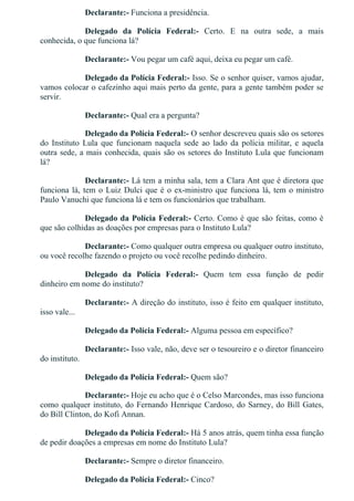 Declarante:­ Funciona a presidência.
Delegado  da  Polícia  Federal:­  Certo.  E  na  outra  sede,  a  mais
conhecida, o que funciona lá?
Declarante:­ Vou pegar um café aqui, deixa eu pegar um café.
Delegado da Polícia Federal:­ Isso. Se o senhor quiser, vamos ajudar,
vamos colocar o cafezinho aqui mais perto da gente, para a gente também poder se
servir.
Declarante:­ Qual era a pergunta?
Delegado da Polícia Federal:­ O senhor descreveu quais são os setores
do  Instituto  Lula  que  funcionam  naquela  sede  ao  lado  da  polícia  militar,  e  aquela
outra sede, a mais conhecida, quais são os setores do Instituto Lula que funcionam
lá?
Declarante:­ Lá tem a minha sala, tem a Clara Ant que é diretora que
funciona lá, tem o Luiz Dulci que é o ex­ministro que funciona lá, tem o ministro
Paulo Vanuchi que funciona lá e tem os funcionários que trabalham.
Delegado da Polícia Federal:­ Certo. Como é que são feitas, como é
que são colhidas as doações por empresas para o Instituto Lula?
Declarante:­ Como qualquer outra empresa ou qualquer outro instituto,
ou você recolhe fazendo o projeto ou você recolhe pedindo dinheiro.
Delegado  da  Polícia  Federal:­  Quem  tem  essa  função  de  pedir
dinheiro em nome do instituto?
Declarante:­ A direção do instituto, isso é feito em qualquer instituto,
isso vale...
Delegado da Polícia Federal:­ Alguma pessoa em específico?
Declarante:­ Isso vale, não, deve ser o tesoureiro e o diretor financeiro
do instituto.
Delegado da Polícia Federal:­ Quem são?
Declarante:­ Hoje eu acho que é o Celso Marcondes, mas isso funciona
como qualquer instituto, do Fernando Henrique Cardoso, do Sarney, do Bill Gates,
do Bill Clinton, do Kofi Annan.
Delegado da Polícia Federal:­ Há 5 anos atrás, quem tinha essa função
de pedir doações a empresas em nome do Instituto Lula?
Declarante:­ Sempre o diretor financeiro.
Delegado da Polícia Federal:­ Cinco?
 