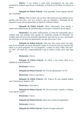 Defesa:­  E  em  relação  a  essas  duas  investigações  há  uma  ação
originária no Supremo que discute a atribuição, se Federal ou Estadual, em relação ao
termo.
Delegado da Polícia Federal:­ Está registrado. Existe alguma decisão
até o momento?
Defesa:­ Não sei dizer, não sei dizer. Mas todos nós aqui sabemos que a
questão  está  sob  judice,  por  isso,  inclusive,  que  me  estranhou  a  realização  do  ato
enquanto o tema está em apreciação no Supremo Tribunal Federal.
Delegado  da  Polícia  Federal:­  Bom,  continuando.  Essa  adesão,  o
senhor tem conhecimento da assinatura desse termo que o Instituto Lula divulgou?
Declarante:­ Eu tenho conhecimento, eu estou lhe entregando aqui o
original  onde  está  relatado  tudo,  quando  foi  comprado,  quando  foi  declarado.  Na
verdade quem deveria estar prestando depoimento aqui não era eu, era o procurador
que disse que eu sou dono do apartamento, tem que provar que é meu.
Delegado da Polícia Federal:­ Sim, sim. Nós vamos juntar isso aqui,
mas eu sou obrigado, pra gente não perder tempo, eu ter que ler tudo isso aqui pra daí
saber se eu posso perguntar. Eu vou perguntar, o senhor vai dizer “Olha, está aqui”
ou “não”, ok? Qual era o empreendimento a que se referia o termo, deve estar aqui
né?
Declarante:­ Está aí.
Delegado  da  Polícia  Federal:­  Se  refere  a  esse  termo.  Qual  era  a
unidade do empreendimento?
Declarante:­ Está aí.
Delegado da Polícia Federal:­ Ok. Era um apartamento 141­A?
Declarante:­ Está aí, está tudo aí.
Delegado  da  Polícia  Federal:­  Ok.  Trata­se  de  uma  unidade  padrão
com 3 dormitórios, banheiro, 82?
Declarante:­ Está tudo aí.
Delegado da Polícia Federal:­ Ok. Por esse termo, o quanto se obrigou
a sua esposa a pagar?
Declarante:­ Está aí.
Delegado da Polícia Federal:­ Qual seria a forma de pagamento?
Declarante:­ Está aí.
Delegado da Polícia Federal:­ Quanto foi pago realmente?
 