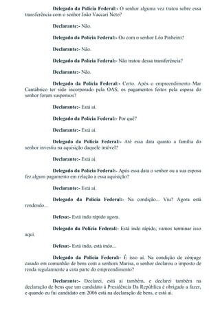 Delegado da Polícia Federal:­ O senhor alguma vez tratou sobre essa
transferência com o senhor João Vaccari Neto?
Declarante:­ Não.
Delegado da Polícia Federal:­ Ou com o senhor Léo Pinheiro?
Declarante:­ Não.
Delegado da Polícia Federal:­ Não tratou dessa transferência?
Declarante:­ Não.
Delegado  da  Polícia  Federal:­  Certo.  Após  o  empreendimento  Mar
Cantábrico  ter  sido  incorporado  pela  OAS,  os  pagamentos  feitos  pela  esposa  do
senhor foram suspensos?
Declarante:­ Está aí.
Delegado da Polícia Federal:­ Por quê?
Declarante:­ Está aí.
Delegado  da  Polícia  Federal:­  Até  essa  data  quanto  a  família  do
senhor investiu na aquisição daquele imóvel?
Declarante:­ Está aí.
Delegado da Polícia Federal:­ Após essa data o senhor ou a sua esposa
fez algum pagamento em relação a essa aquisição?
Declarante:­ Está aí.
Delegado  da  Polícia  Federal:­  Na  condição...  Viu?  Agora  está
rendendo...
Defesa:­ Está indo rápido agora.
Delegado da Polícia Federal:­ Está indo rápido, vamos terminar isso
aqui.
Defesa:­ Está indo, está indo...
Delegado  da  Polícia  Federal:­  É  isso  aí.  Na  condição  de  cônjuge
casado em comunhão de bens com a senhora Marisa, o senhor declarou o imposto de
renda regularmente a cota parte do empreendimento?
Declarante:­  Declarei,  está  aí  também,  e  declarei  também  na
declaração de bens que um candidato à Presidência Da República é obrigado a fazer,
e quando eu fui candidato em 2006 está na declaração de bens, e está aí.
 
