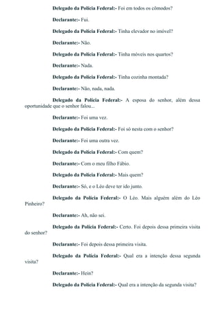 Delegado da Polícia Federal:­ Foi em todos os cômodos?
Declarante:­ Fui.
Delegado da Polícia Federal:­ Tinha elevador no imóvel?
Declarante:­ Não.
Delegado da Polícia Federal:­ Tinha móveis nos quartos?
Declarante:­ Nada.
Delegado da Polícia Federal:­ Tinha cozinha montada?
Declarante:­ Não, nada, nada.
Delegado  da  Polícia  Federal:­  A  esposa  do  senhor,  além  dessa
oportunidade que o senhor falou...
Declarante:­ Foi uma vez.
Delegado da Polícia Federal:­ Foi só nesta com o senhor?
Declarante:­ Foi uma outra vez.
Delegado da Polícia Federal:­ Com quem?
Declarante:­ Com o meu filho Fábio.
Delegado da Polícia Federal:­ Mais quem?
Declarante:­ Só, e o Léo deve ter ido junto.
Delegado  da  Polícia  Federal:­  O  Léo.  Mais  alguém  além  do  Léo
Pinheiro?
Declarante:­ Ah, não sei.
Delegado da Polícia Federal:­ Certo. Foi depois dessa primeira visita
do senhor?
Declarante:­ Foi depois dessa primeira visita.
Delegado  da  Polícia  Federal:­  Qual  era  a  intenção  dessa  segunda
visita?
Declarante:­ Hein?
Delegado da Polícia Federal:­ Qual era a intenção da segunda visita?
 