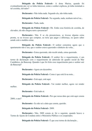 Delegado  da  Polícia  Federal:­  A  dona  Marisa,  quando  foi
eventualmente pra ver se tinha interesse, como o senhor explicou, já tinha instalado a
tal cozinha, elevador?
Declarante:­ Não tinha nada. Segundo ela, não tinha nada.
Delegado da Polícia Federal:­ Na segunda, nada, nenhum móvel na...
Declarante:­ Nada, nada.
Delegado da Polícia Federal:­ Ok. Então essa história de cozinha, de
elevador, ela não chegou nem a presenciar?
Declarante:­  Não.  E  se  ela  presenciasse,  se  tivesse  alguma  coisa
pronta,  se  eu  tivesse  que  comprar,  eu  teria  que  pagar  a  diferença,  eu  quero  saber
aonde está o maldito crime.
Delegado  da  Polícia  Federal:­  O  senhor  comentou  agora  que  o
apartamento não é seu, que o senhor estava querendo o dinheiro de volta...
Declarante:­ Estou querendo, não recebi ainda, estou querendo.
Delegado  da  Polícia  Federal:­  O  senhor  fez  o  requerimento,  é  um
termo  de  declaração  com  o  requerimento  de  admissão  do  quadro  social  da  Mar
Cantábrico, da Bancoop. Quando é que foi feito esse requerimento para o senhor sair
da Bancoop?
Declarante:­ Agora em dezembro.
Delegado da Polícia Federal:­ Como é que está lá na nota...
Declarante:­ Está aqui, está aqui.
Delegado  da  Polícia  Federal:­  Vai  render  melhor,  agora  vai  render
melhor.
Declarante:­ Está tudo aí.
Delegado da Polícia Federal:­ Por que nessa data que está aqui consta
2009, o ano?
Declarante:­ Eu não sei a data que consta, querido.
Delegado da Polícia Federal:­ 2009.
Declarante:­  Não,  2009  consta  aí,  foi  o  seguinte,  quando  houve  o
Termo de Ajuste de Conduta entre o Ministério Público e os cooperados.
Delegado da Polícia Federal:­ É que esse termo de declaração...
 