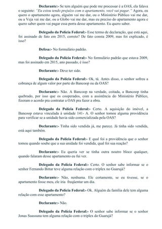 Declarante:­ Se tem alguém que pode me processar é a OAS, ela falava
o seguinte: “Eu estou tendo prejuízo com o apartamento, você vai pagar.” Agora, eu
quero o apartamento agora, alguém vai me dar, ou o Ministério Público vai me dar,
ou a Veja vai me dar, ou a Globo vai me dar, mas eu preciso do apartamento agora e
quero saber quem vai pagar essa porra desse apartamento. Eu quero saber.
Delegado da Polícia Federal:­ Esse termo de declaração, que está aqui,
foi  assinado  de  fato  em  2015,  correto?  De  fato  consta  2009,  mas  foi  explicado,  é
isso?
Defesa:­ No formulário padrão.
Delegado da Polícia Federal:­ No formulário padrão que estava 2009,
mas foi assinado em 2015, ano passado, é isso?
Declarante:­ Deve ter sido.
Delegado da Polícia Federal:­ Ok, tá. Antes disso, o senhor sofreu a
cobrança de algum valor por parte do Bancoop ou da OAS?
Declarante:­  Não.  A  Bancoop  na  verdade,  coitada,  a  Bancoop  tinha
quebrado,  por  isso  que  os  cooperados,  com  a  assistência  do  Ministério  Público,
fizeram o acordo pra contratar a OAS pra fazer a obra.
Delegado  da  Polícia  Federal:­  Certo.  A  aquisição  do  imóvel,  a
Bancoop estava vinculada à unidade 141­ A. O senhor tomou alguma providência
para verificar se a unidade havia sido comercializada pela OAS?
Declarante:­ Tinha sido vendida já, me parece. Já tinha sido vendida,
está aqui também.
Delegado da Polícia Federal:­ E qual foi a providência que o senhor
tomou quando soube que a sua unidade foi vendida, qual foi sua reação?
Declarante:­  Eu  queria  ver  se  tinha  outra  noutro  bloco  qualquer,
quando falaram desse apartamento eu fui ver.
Delegado  da  Polícia  Federal:­  Certo.  O  senhor  sabe  informar  se  o
senhor Fernando Bittar teve alguma relação com o triplex no Guarujá?
Declarante:­  Não,  nenhuma.  Ele  certamente,  se  eu  tivesse,  se  o
apartamento fosse meu, ele iria  freqüentar um dia.
Delegado da Polícia Federal:­ Ok. Alguém da família dele tem alguma
relação com esse apartamento?
Declarante:­ Não.
Delegado  da  Polícia  Federal:­  O  senhor  sabe  informar  se  o  senhor
Jonas Suassuna tem alguma relação com o triplex do Guarujá?
 