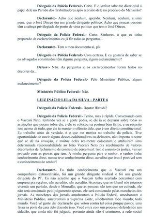 Delegado da Polícia Federal:­ Certo. E o senhor sabe me dizer qual o
papel dele no Partido dos Trabalhadores após a prisão dele no processo do Mensalão?
Declarante:­  Acho  que  nenhum,  querido.  Nenhum,  nenhum,  é  uma
pena, que o José Dirceu era um grande dirigente político. Acho que poucas pessoas
têm a cabeça privilegiada do ponto de vista político que tem o José Dirceu.
Delegado  da  Polícia  Federal:­  Certo.  Senhores,  o  que  eu  tinha
preparado de esclarecimentos eu já fiz todas as perguntas...
Declarante:­ Tem o meu documento aí, pô.
Delegado da Polícia Federal:­ Com certeza. E eu gostaria de saber se
os advogados constituídos têm alguma pergunta, algum esclarecimento?
Defesa:­  Não.  As  perguntas  e  os  esclarecimentos  foram  feitos  no
decorrer da...
Delegado  da  Polícia  Federal:­  Pelo  Ministério  Público,  algum
esclarecimento?
Ministério Público Federal:­ Não.
LUIZ INÁCIO LULA DA SILVA – PARTE 6
Delegado da Polícia Federal:­ Doutor Hiroshi?
Delegado da Polícia Federal:­ Tenho, mas é rápida. Conversando com
o Vaccari Neto, tentando ver se a gente podia, se ele ia se declarar sobre todas as
acusações que pesam sobre ele, e ele se colocou na postura bem firme, e eu respeito
isso acima de tudo, que ele ia manter o silêncio dele, que é um direito constitucional.
Eu  trabalho  atrás  da  verdade,  é  o  que  me  motiva  no  trabalho  da  polícia.  Tive
oportunidade de ouvir alguns desses colaboradores ou delatores, não importa o nome
que  se  dê  na  situação,  e  muitos  deles  realmente  colocaram  e  atribuíram  uma
determinada  responsabilidade  ao  João  Vaccari  Neto  pra  recebimento  de  valores
decorrentes de fechamento de contrato de percentual. Isso é assunto da justiça, vai ser
provado com as provas que tem. A minha pergunta para o senhor: o senhor tinha
conhecimento disso, nunca teve conhecimento disso, acredita que isso é possível sem
o conhecimento do senhor?
Declarante:­  Eu  tinha  conhecimento  que  o  Vaccari  era  um
companheiro  extraordinário,  foi  um  grande  dirigente  sindical  e  foi  um  grande
dirigente  do  PT.  Eu  não  acredito  que  o  Vaccari  tenha  acertado  percentual  com
empresa pra receber, não acredito, não acredito. Acontece que no Brasil nós estamos
vivendo um período, desde o Mensalão, que as pessoas não tem que ser culpada, ele
não será condenado pelo julgamento apenas, ele será condenado pelas manchetes dos
jornais.  As  manchetes  dos  jornais  amedrontam  a  Polícia  Federal,  amedrontam  o
Ministério  Público,  amedrontam  a  Suprema  Corte,  amedrontam  todo  mundo,  todo
mundo. Você vê gente dar declaração que votou contra tal coisa porque passou uma
faixa na porta da casa dele dizendo isso. Você entra com um processo defendendo um
cidadão,  que  ainda  não  foi  julgado,  portanto  ainda  não  é  criminoso,  a  rede  social
amedronta a pessoa, ligando, passando coisa pra família. É esse país que a gente está
 