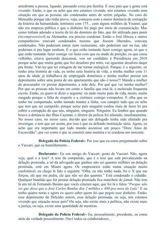 amedronta a pessoa, ligando, passando coisa pra família. É esse país que a gente está
vivendo. Então, o que eu acho que nós estamos vivendo, nós estamos vivendo uma
situação  em  que  as  pessoas  são  condenadas  antes  de  serem  julgadas.  No  caso  do
Mensalão porque não tinha prova, veja, começou com a maior denúncia de corrupção
da história da humanidade, terminou com 175... com alguns milhões da Visanet, que
não era empresa pública e que o dinheiro foi pago por meio de comunicação. Mas
como tinham adotado a teoria da lei do domínio do fato, que foi utilizada para punir
(incompreensível) na Alemanha, era preciso condenar. Então o José Dirceu e outros
companheiros  estavam  condenados  mesmo  que  fossem  liberados,  estavam
condenados.  Não  poderiam  entrar  num  restaurante,  não  poderiam  sair  na  rua,  não
poderiam ir pra lugar nenhum. É o que estão tentando fazer comigo agora, só que o
que estão tentando fazer comigo vai fazer com que eu mude de posição, eu que estou
velhinho,  estava  querendo  descansar,  vou  ser  candidato  à  Presidência  em  2018
porque acho que muita gente que fez desaforo pra mim, vai aguentar desaforo daqui
pra frente. Vão ter que ter coragem de me tornar inelegível. Porque, é o seguinte, eu
tenho uma história de vida, eu tenho uma história de vida, a minha mulher com 11
anos  de  idade  já  trabalhava  de  empregada  doméstica  e  minha  mulher  prestar  um
depoimento sobre uma porra de um apartamento que não é nosso?! Manda a mulher
do procurador vir prestar depoimento, a mãe dele. Por quê que vai minha mulher?
Por que as pessoas não levam em conta a família que está lá, a molecada frequenta
escola. Então, eu quero te dizer o seguinte: eu ando muito puto da vida, muito, muito
zangado porque a falta de respeito e a cretinice comigo extrapolou. E olha que eu
tenho me comportado, tenho tentado manter a linha, vou cumprir tudo que eu acho
que tem que ser cumprido, porque nesse país ninguém cuidou mais de fazer lei pra
cobrir a corrupção do que nós, ninguém, ninguém. Ninguém. Eu lembro que quando
houve a denúncia das Ilhas Cayman, o diretor da polícia foi afastado, imediatamente.
No  nosso  caso,  no  nosso  caso,  duvido  que  um  delegado  tenha  sido  afastado  pra
investigar, e tem que ser assim, por isso é que eu defendo instituição séria. Agora, eu
acho  que  era  importante  que  todo  mundo  assistisse  um  pouco  “Doze  Anos  de
Escravidão”, pra ver como é que se constrói uma mentira e se condena um inocente.
Delegado da Polícia Federal:­ Por isso que eu estou perguntando sobre
o Vaccari, que eu humildemente...
Declarante:­ Eu sou amigo do Vaccari, gosto de Vaccari. Não, agora
veja,  qual  é  a  tese?  A  tese  da  compulsão,  que  é  a  tese  que  está  prevalecendo  na
delação premiada, a tal da advogada que ganhou não sei quantos milhões na delação
premiada,  está  em  Miami  agora.  Os  empresários  estão  numa  situação  muito
confortável, eu chego lá falo o seguinte “Olha, eu não tenho nada, foi o X que me
forçou, ele que me pediu, ele que não sei das quantas.” Está condenado o cidadão.
Qualquer bandido que for prestar delação premiada fica manchete de jornal. Não tem
lá um tal de Fernando Baiano que vocês citaram aqui, que foi lá e falou “Porque não
sei que disse que o José Carlos Bumlai deu 2 milhões e 400 pra nora do Lula” E eu
tenho quatro noras e agora eu quero saber quem foi que pegou esse dinheiro. Então,
esse  depoimento  do  Delcídio  ontem,  essa  delação  premiada,  ou  seja,  nós  estamos
vivendo que situação nesse país? Ou seja, não existe mais a política, não existe mais
a justiça, ou seja, existe uma quantidade de mentiras.
Delegado da Polícia Federal:­ Eu, pessoalmente, presidente, eu estou
atrás da verdade pessoalmente. Ouvi todos os colaboradores...
 