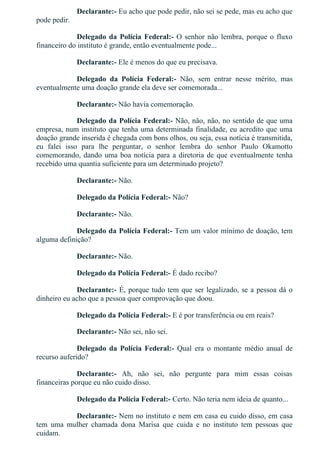 Declarante:­ Eu acho que pode pedir, não sei se pede, mas eu acho que
pode pedir.
Delegado da Polícia Federal:­ O senhor não lembra, porque o fluxo
financeiro do instituto é grande, então eventualmente pode...
Declarante:­ Ele é menos do que eu precisava.
Delegado  da  Polícia  Federal:­  Não,  sem  entrar  nesse  mérito,  mas
eventualmente uma doação grande ela deve ser comemorada...
Declarante:­ Não havia comemoração.
Delegado da Polícia Federal:­ Não, não, não, no sentido de que uma
empresa, num instituto que tenha uma determinada finalidade, eu acredito que uma
doação grande inserida é chegada com bons olhos, ou seja, essa notícia é transmitida,
eu  falei  isso  para  lhe  perguntar,  o  senhor  lembra  do  senhor  Paulo  Okamotto
comemorando, dando uma boa notícia para a diretoria de que eventualmente tenha
recebido uma quantia suficiente para um determinado projeto?
Declarante:­ Não.
Delegado da Polícia Federal:­ Não?
Declarante:­ Não.
Delegado da Polícia Federal:­ Tem um valor mínimo de doação, tem
alguma definição?
Declarante:­ Não.
Delegado da Polícia Federal:­ É dado recibo?
Declarante:­ É, porque tudo tem que ser legalizado, se a pessoa dá o
dinheiro eu acho que a pessoa quer comprovação que doou.
Delegado da Polícia Federal:­ E é por transferência ou em reais?
Declarante:­ Não sei, não sei.
Delegado  da  Polícia  Federal:­  Qual  era  o  montante  médio  anual  de
recurso auferido?
Declarante:­  Ah,  não  sei,  não  pergunte  para  mim  essas  coisas
financeiras porque eu não cuido disso.
Delegado da Polícia Federal:­ Certo. Não teria nem ideia de quanto...
Declarante:­ Nem no instituto e nem em casa eu cuido disso, em casa
tem  uma  mulher  chamada  dona  Marisa  que  cuida  e  no  instituto  tem  pessoas  que
cuidam.
 