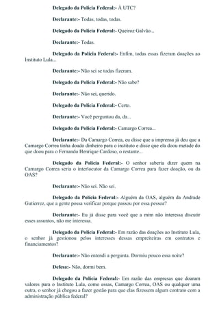 Delegado da Polícia Federal:­ À UTC?
Declarante:­ Todas, todas, todas.
Delegado da Polícia Federal:­ Queiroz Galvão...
Declarante:­ Todas.
Delegado da Polícia Federal:­ Enfim, todas essas fizeram doações ao
Instituto Lula...
Declarante:­ Não sei se todas fizeram.
Delegado da Polícia Federal:­ Não sabe?
Declarante:­ Não sei, querido.
Delegado da Polícia Federal:­ Certo.
Declarante:­ Você perguntou da, da...
Delegado da Polícia Federal:­ Camargo Correa...
Declarante:­ Da Camargo Correa, eu disse que a imprensa já deu que a
Camargo Correa tinha doado dinheiro para o instituto e disse que ela doou metade do
que doou para o Fernando Henrique Cardoso, o restante...
Delegado  da  Polícia  Federal:­  O  senhor  saberia  dizer  quem  na
Camargo  Correa  seria  o  interlocutor  da  Camargo  Correa  para  fazer  doação,  ou  da
OAS?
Declarante:­ Não sei. Não sei.
Delegado da Polícia Federal:­ Alguém da OAS, alguém da Andrade
Gutierrez, que a gente possa verificar porque passou por essa pessoa?
Declarante:­  Eu  já  disse  para  você  que  a  mim  não  interessa  discutir
esses assuntos, não me interessa.
Delegado da Polícia Federal:­ Em razão das doações ao Instituto Lula,
o  senhor  já  gestionou  pelos  interesses  dessas  empreiteiras  em  contratos  e
financiamentos?
Declarante:­ Não entendi a pergunta. Dormiu pouco essa noite?
Defesa:­ Não, dormi bem.
Delegado  da  Polícia  Federal:­  Em  razão  das  empresas  que  doaram
valores para o Instituto Lula, como essas, Camargo Correa, OAS ou qualquer uma
outra, o senhor já chegou a fazer gestão para que elas fizessem algum contrato com a
administração pública federal?
 