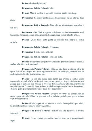 Defesa:­ Está desligada, né?
Delegado da Polícia Federal:­ Não.
Defesa:­ Mas só lembrar o seguinte, continua ligado isso daqui.
Declarante:­ Se quiser continuar, pode continuar, eu sei falar de boca
cheia.
Delegado da Polícia Federal:­ Não, não, eu só não quero atrapalhar o
seu café.
Declarante:­  Na  fábrica  a  gente  trabalhava  em  horário  corrido,  você
tinha meia hora para comer, então era uma desgraça, você comia falando, então...
Defesa:­  Quem  tirou  tanta  gente  da  miséria  tem  direito  a  comer
também.
Delegado da Polícia Federal:­ É verdade.
Declarante:­ É leite, isso é chá, né?
Delegado da Polícia Federal:­ Isso aqui é chá.
Defesa:­ Eu acredito que já houve uma carta precatória em São Paulo, o
senhor sabe dizer se é a mesma?
Delegado da Polícia Federal:­  Olha,  eu  não  faço  a  mínima  ideia  do
que é isso aí, só chegou para mim agora o mandado da intimação, não sei nem da
onde veio direito, não tive tempo de ler.
Defesa:­  Há  um  réu  numa  ação  penal  que  arrolou  o  senhor  como
testemunha, o réu José Carlos Bumlai, e ao que me consta já chegou a intimação, mas
parece que o juiz aqui que preside o processo fez encaminhar ele diretamente uma
nova intimação. O estranho é que veio na verdade sem precatória, mas a forma como
chegou, quem é que encaminhou isso aqui, esse documento?
Delegado  da  Polícia  Federal:­  Chegou  no  e­mail  do  colega  aqui  da
nossa equipe dizendo “Olha, chegou uma ordem judicial pedindo para que tu intimes
o ex­presidente Lula”.
Defesa:­ Então, é porque eu não estou vendo é o seguinte, quer dizer,
há procedimento que se deve observar, então...
Delegado  da  Polícia  Federal:­  Talvez  isso  até  favoreça  o  próprio
intimando...
Defesa:­  É,  na  verdade  eu  prefiro  sempre  observar  o  procedimento
legal.
 