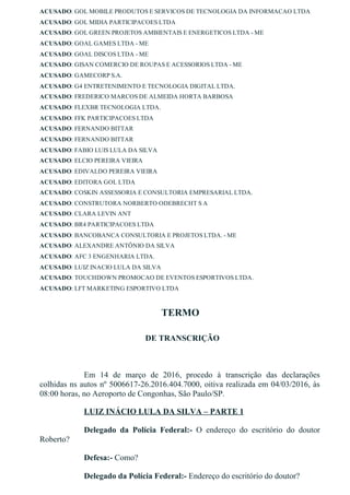ACUSADO: GOL MOBILE PRODUTOS E SERVICOS DE TECNOLOGIA DA INFORMACAO LTDA
ACUSADO: GOL MIDIA PARTICIPACOES LTDA
ACUSADO: GOL GREEN PROJETOS AMBIENTAIS E ENERGETICOS LTDA ­ ME
ACUSADO: GOAL GAMES LTDA ­ ME
ACUSADO: GOAL DISCOS LTDA ­ ME
ACUSADO: GISAN COMERCIO DE ROUPAS E ACESSORIOS LTDA ­ ME
ACUSADO: GAMECORP S.A.
ACUSADO: G4 ENTRETENIMENTO E TECNOLOGIA DIGITAL LTDA.
ACUSADO: FREDERICO MARCOS DE ALMEIDA HORTA BARBOSA
ACUSADO: FLEXBR TECNOLOGIA LTDA.
ACUSADO: FFK PARTICIPACOES LTDA
ACUSADO: FERNANDO BITTAR
ACUSADO: FERNANDO BITTAR
ACUSADO: FABIO LUIS LULA DA SILVA
ACUSADO: ELCIO PEREIRA VIEIRA
ACUSADO: EDIVALDO PEREIRA VIEIRA
ACUSADO: EDITORA GOL LTDA
ACUSADO: COSKIN ASSESSORIA E CONSULTORIA EMPRESARIAL LTDA.
ACUSADO: CONSTRUTORA NORBERTO ODEBRECHT S A
ACUSADO: CLARA LEVIN ANT
ACUSADO: BR4 PARTICIPACOES LTDA
ACUSADO: BANCOBANCA CONSULTORIA E PROJETOS LTDA. ­ ME
ACUSADO: ALEXANDRE ANTÔNIO DA SILVA
ACUSADO: AFC 3 ENGENHARIA LTDA.
ACUSADO: LUIZ INACIO LULA DA SILVA
ACUSADO: TOUCHDOWN PROMOCAO DE EVENTOS ESPORTIVOS LTDA.
ACUSADO: LFT MARKETING ESPORTIVO LTDA
TERMO
  DE TRANSCRIÇÃO
                                     
Em  14  de  março  de  2016,  procedo  à  transcrição  das  declarações
colhidas ns autos nº 5006617­26.2016.404.7000, oitiva realizada em 04/03/2016, às
08:00 horas, no Aeroporto de Congonhas, São Paulo/SP.
LUIZ INÁCIO LULA DA SILVA – PARTE 1
Delegado  da  Polícia  Federal:­  O  endereço  do  escritório  do  doutor
Roberto?
Defesa:­ Como?
Delegado da Polícia Federal:­ Endereço do escritório do doutor?
 