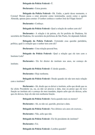 Delegado da Polícia Federal:­ É.
Declarante:­ Estou pronto.
Delegado da Polícia Federal:­ Ok. Então, a partir desse momento, o
Coronel  Morais  passa  a  estar  presente  como  testemunha,  assim  como  o  agente
Almeida, apenas para constar. O senhor conhece o senhor José de Filippi Júnior?
Declarante:­ Conheço.
Delegado da Polícia Federal:­ Qual a relação do senhor com ele?
Declarante:­  A  relação  é  de  petista,  ele  foi  prefeito  de  Diadema,  foi
secretário de Diadema, foi secretário da prefeitura de São Paulo, foi deputado federal.
Delegado  da  Polícia  Federal:­  Extraindo  essa  questão  partidária,
política, qual é a relação que o senhor tem com ele?
Declarante:­ Uma relação pessoal boa.
Delegado  da  Polícia  Federal:­  Qual  a  relação  que  ele  tem  com  o
Instituto Lula?
Declarante:­  Ele  foi  diretor  do  instituto  nos  anos,  no  começo  do
instituto.
Delegado da Polícia Federal:­ E desde quando...
Declarante:­ Hoje nenhuma.
Delegado da Polícia Federal:­ Desde quando ele não tem mais relação
com o instituto?
Declarante:­ Ah, desde que eu deixei o instituto, acho que desde que eu
fui  eleito  Presidente  ou,  ou,  eu  não  sei  preciso  a  data,  mas  eu  penso  que  ele  teve
função no instituto até o começo do meu mandato, depois acho que ele deixou, acho
que ele deixou, hoje ele não tem nenhuma função.
Delegado da Polícia Federal:­ Seria quando mais ou menos?
Declarante:­ Ah, eu não sei, querido, precisar a data.
Delegado da Polícia Federal:­ Nos últimos seis anos ele exerceu...
Declarante:­ Não, acho que não.
Delegado da Polícia Federal:­ Ele foi presidente do instituto?
Declarante:­ Foi.
Delegado da Polícia Federal:­ Lembra quando?
 