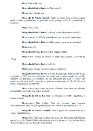 Declarante:­ Não tem.
Delegado da Polícia Federal:­ Nunca teve?
Declarante:­ Nunca teve.
Delegado da Polícia Federal:­ Então ele nunca teria autorização para
pedir  ou  fazer  agendamento  de  palestras,  tratar  qualquer  valor  de  remuneração  a
palestras?
Declarante:­ Não.
Delegado da Polícia Federal:­ Isso o senhor afirma com certeza?
Declarante:­ Tem 99% de possibilidade que ele nunca tratou disso.
Delegado da Polícia Federal:­ Pelo menos com a sua autorização?
Declarante:­ É.
Delegado da Polícia Federal:­ Em relação à LILS?
Declarante:­  Nunca,  eu  nunca  fui  fazer  uma  palestra  a  convite  do
Fillipi.
Delegado da Polícia Federal:­ Certo.
Declarante:­ Nunca conversou comigo sobre isso.
Delegado da Polícia Federal:­ Certo. Na condição de tesoureiro da sua
campanha de 2006, o senhor tem conhecimento de que construtoras ele teria pedido
dinheiro,  na  qualidade  de  tesoureiro  da  sua  campanha  em  2006  o  senhor  tem
conhecimento  para  quais  construtoras,  grandes  construtoras  do  Brasil,  ele  teria
pedido doações para a campanha?
Declarante:­  Deve  estar  na  justiça  eleitoral,  deve  estar  no  relatório
apresentado e aprovado pela justiça eleitoral.
Delegado  da  Polícia  Federal:­  E  com  relação  à  UTC  Engenharia,  o
senhor lembra?
Declarante:­  Não  lembro.  Não  me  pergunte  qual  empresa
individualmente, a não ser que a gente requeira aí o relatório apresentado pelo PT.
Delegado  da  Polícia  Federal:­  Isso  a  gente  tem  acesso,  mas  se  o
senhor puder lembrar...
Declarante:­ Deixa eu lhe falar uma coisa, um Presidente da República
que se preze não discute dinheiro de campanha, se ele quiser ser presidente de fato e
de direito ele não discute dinheiro de campanha.
 