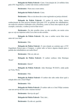 Delegado da Polícia Federal:­ Certo. Uma doação de 2,4 milhões feita
pela UTC Engenharia, o senhor não tomou conhecimento?
Declarante:­ Nem essa e nem outras.
Delegado da Polícia Federal:­ Certo.
Declarante:­ Mas se ela doou deve estar registrado na justiça eleitoral.
Delegado  da  Polícia  Federal:­  O  senhor  já  ouviu  falar,  tomou
conhecimento de uma possível doação feita pela UTC ao partido dos trabalhadores,
em razão de contratos celebrados com a Petrobras, como se fosse uma espécie de, por
exemplo, comissão, o senhor já ouviu falar nisso?
Declarante:­  Eu  não  acredito  nisso,  eu  não  acredito,  em  muita  coisa
que eu vejo na imprensa sobre Lava Jato eu não acredito.
Delegado  da  Polícia  Federal:­  Ok,  mas  o  senhor  ouviu  falar  nisso
antes da Lava Jato?
Declarante:­ Não.
Delegado da Polícia Federal:­ E com relação ao contrato que a UTC
Engenharia firmou para o Comperj, o senhor sabe se houve alguma doação para o
partido dos trabalhadores em razão disso?
Declarante:­ Não sei, não sei.
Delegado  da  Polícia  Federal:­  O  senhor  conhece  João  Henrique
Worn?
Declarante:­ Quem?
Delegado  da  Polícia  Federal:­  João  Henrique  W.O.R.N,  então  pode
ser Vorn, Worn.
Declarante:­ Não.
Delegado da Polícia Federal:­ O senhor não sabe então dizer qual a
relação dele com o José Fillipi?
Declarante:­ Não.
Delegado da Polícia Federal:­ O senhor sabe se o José Fillipi costuma
usar um serviço de táxi com o mesmo taxista?
Declarante:­ Serviço de que?
Delegado da Polícia Federal:­ Táxi, táxi...
Declarante:­ Eu não sei, querido.
 