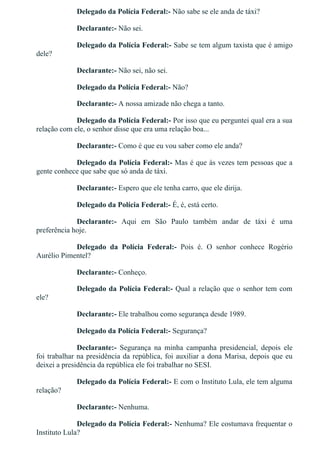 Delegado da Polícia Federal:­ Não sabe se ele anda de táxi?
Declarante:­ Não sei.
Delegado da Polícia Federal:­ Sabe se tem algum taxista que é amigo
dele?
Declarante:­ Não sei, não sei.
Delegado da Polícia Federal:­ Não?
Declarante:­ A nossa amizade não chega a tanto.
Delegado da Polícia Federal:­ Por isso que eu perguntei qual era a sua
relação com ele, o senhor disse que era uma relação boa...
Declarante:­ Como é que eu vou saber como ele anda?
Delegado da Polícia Federal:­ Mas é que às vezes tem pessoas que a
gente conhece que sabe que só anda de táxi.
Declarante:­ Espero que ele tenha carro, que ele dirija.
Delegado da Polícia Federal:­ É, é, está certo.
Declarante:­  Aqui  em  São  Paulo  também  andar  de  táxi  é  uma
preferência hoje.
Delegado  da  Polícia  Federal:­  Pois  é.  O  senhor  conhece  Rogério
Aurélio Pimentel?
Declarante:­ Conheço.
Delegado da Polícia Federal:­ Qual a relação que o senhor tem com
ele?
Declarante:­ Ele trabalhou como segurança desde 1989.
Delegado da Polícia Federal:­ Segurança?
Declarante:­  Segurança  na  minha  campanha  presidencial,  depois  ele
foi trabalhar na presidência da república, foi auxiliar a dona Marisa, depois que eu
deixei a presidência da república ele foi trabalhar no SESI.
Delegado da Polícia Federal:­ E com o Instituto Lula, ele tem alguma
relação?
Declarante:­ Nenhuma.
Delegado da Polícia Federal:­ Nenhuma? Ele costumava frequentar o
Instituto Lula?
 