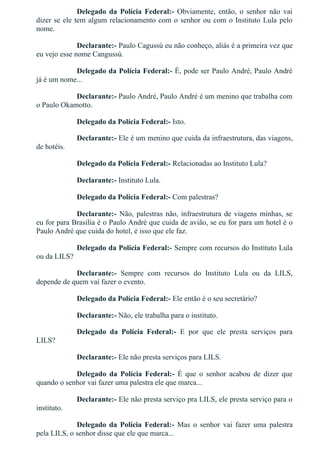 Delegado  da  Polícia  Federal:­  Obviamente,  então,  o  senhor  não  vai
dizer se ele tem algum relacionamento com o senhor ou com o Instituto Lula pelo
nome.
Declarante:­ Paulo Cagussú eu não conheço, aliás é a primeira vez que
eu vejo esse nome Cangussú.
Delegado da Polícia Federal:­ É, pode ser Paulo André, Paulo André
já é um nome...
Declarante:­ Paulo André, Paulo André é um menino que trabalha com
o Paulo Okamotto.
Delegado da Polícia Federal:­ Isto.
Declarante:­ Ele é um menino que cuida da infraestrutura, das viagens,
de hotéis.
Delegado da Polícia Federal:­ Relacionadas ao Instituto Lula?
Declarante:­ Instituto Lula.
Delegado da Polícia Federal:­ Com palestras?
Declarante:­ Não, palestras não, infraestrutura de viagens minhas, se
eu for para Brasília é o Paulo André que cuida de avião, se eu for para um hotel é o
Paulo André que cuida do hotel, é isso que ele faz.
Delegado da Polícia Federal:­ Sempre com recursos do Instituto Lula
ou da LILS?
Declarante:­  Sempre  com  recursos  do  Instituto  Lula  ou  da  LILS,
depende de quem vai fazer o evento.
Delegado da Polícia Federal:­ Ele então é o seu secretário?
Declarante:­ Não, ele trabalha para o instituto.
Delegado  da  Polícia  Federal:­  E  por  que  ele  presta  serviços  para
LILS?
Declarante:­ Ele não presta serviços para LILS.
Delegado  da  Polícia  Federal:­  É  que  o  senhor  acabou  de  dizer  que
quando o senhor vai fazer uma palestra ele que marca...
Declarante:­ Ele não presta serviço pra LILS, ele presta serviço para o
instituto.
Delegado  da  Polícia  Federal:­  Mas  o  senhor  vai  fazer  uma  palestra
pela LILS, o senhor disse que ele que marca...
 