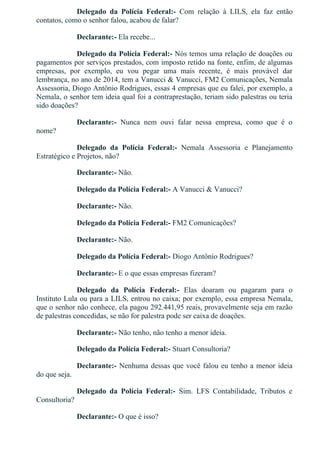 Delegado  da  Polícia  Federal:­  Com  relação  à  LILS,  ela  faz  então
contatos, como o senhor falou, acabou de falar?
Declarante:­ Ela recebe...
Delegado da Polícia Federal:­ Nós temos uma relação de doações ou
pagamentos por serviços prestados, com imposto retido na fonte, enfim, de algumas
empresas,  por  exemplo,  eu  vou  pegar  uma  mais  recente,  é  mais  provável  dar
lembrança, no ano de 2014, tem a Vanucci & Vanucci, FM2 Comunicações, Nemala
Assessoria, Diogo Antônio Rodrigues, essas 4 empresas que eu falei, por exemplo, a
Nemala, o senhor tem ideia qual foi a contraprestação, teriam sido palestras ou teria
sido doações?
Declarante:­  Nunca  nem  ouvi  falar  nessa  empresa,  como  que  é  o
nome?
Delegado  da  Polícia  Federal:­  Nemala  Assessoria  e  Planejamento
Estratégico e Projetos, não?
Declarante:­ Não.
Delegado da Polícia Federal:­ A Vanucci & Vanucci?
Declarante:­ Não.
Delegado da Polícia Federal:­ FM2 Comunicações?
Declarante:­ Não.
Delegado da Polícia Federal:­ Diogo Antônio Rodrigues?
Declarante:­ E o que essas empresas fizeram?
Delegado  da  Polícia  Federal:­  Elas  doaram  ou  pagaram  para  o
Instituto Lula ou para a LILS, entrou no caixa; por exemplo, essa empresa Nemala,
que o senhor não conhece, ela pagou 292.441,95 reais, provavelmente seja em razão
de palestras concedidas, se não for palestra pode ser caixa de doações.
Declarante:­ Não tenho, não tenho a menor ideia.
Delegado da Polícia Federal:­ Stuart Consultoria?
Declarante:­ Nenhuma dessas que você falou eu tenho a menor ideia
do que seja.
Delegado  da  Polícia  Federal:­  Sim.  LFS  Contabilidade,  Tributos  e
Consultoria?
Declarante:­ O que é isso?
 