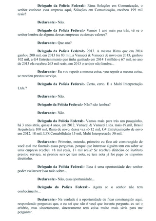 Delegado  da  Polícia  Federal:­  Rima  Soluções  em  Comunicação,  o
senhor  conhece  essa  empresa  aqui,  Soluções  em  Comunicação,  recebeu  199  mil
reais?
Declarante:­ Não.
Delegado  da  Polícia  Federal:­  Vamos  1  ano  mais  pra  trás,  vê  se  o
senhor lembra de alguma dessas empresas ou desses valores?
Declarante:­ Que ano?
Delegado  da  Polícia  Federal:­  2013.  A  mesma  Rima  que  em  2014
ganhou 200 mil, em 2013 foi 83 mil, a Vanucci & Vanucci de novo em 2013, ganhou
102 mil, a G4 Entretenimento que tinha ganhado em 2014 1 milhão e 67 mil, no ano
de 2013 ela recebeu 263 mil reais, em 2013 o senhor não lembra...
Declarante:­ Eu vou repetir a mesma coisa, vou repetir a mesma coisa,
se recebeu prestou serviço.
Delegado  da  Polícia  Federal:­  Certo,  certo.  E  a  Multi  Interpretação
Ltda.?
Declarante:­ Não.
Delegado da Polícia Federal:­ Não? não lembra?
Declarante:­ Não.
Delegado da Polícia Federal:­ Vamos mais para trás um pouquinho,
há 3 anos atrás, quase 4 anos, em 2012, Vanucci & Vanucci Ltda. mais 89 mil, Brasil
Arquitetura 100 mil, Rima de novo, dessa vez só 12 mil, G4 Entretenimento de novo
em 2012, 18 mil, LFS Contabilidade 15 mil, Multi Interpretação 50 mil.
Declarante:­  Primeiro,  entenda,  primeiro  eu  fico  até  constrangido  de
você está me fazendo essas perguntas, porque que interesse alguém tem em saber se
uma  empresa  recebeu  18  mil  reais,  17  mil  reais?  Se  recebeu  dinheiro  do  instituto
prestou  serviço,  se  prestou  serviço  tem  nota,  se  tem  nota  já  foi  pago  os  impostos
direitinho.
Delegado  da  Polícia  Federal:­  Essa  é  uma  oportunidade  deo  senhor
poder esclarecer isso tudo sobre...
Declarante:­ Não, essa oportunidade...
Delegado  da  Polícia  Federal:­  Agora  se  o  senhor  não  tem
conhecimento...
Declarante:­ Na verdade é a oportunidade de ficar constrangido aqui,
respondendo perguntas que, e eu sei que não é você que inventa pergunta, eu sei o
critério,  mas  sinceramente,  sinceramente  tem  coisa  muito  mais  séria  para  me
perguntar.
 