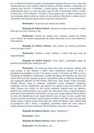 por se tratarem de doações grandes, de pagamentos grandes feitos por elas, e por estar
comprovado que essas mesmas empresas tinham, já foram inclusive condenadas em
esquema  que  envolve  a  Petrobras,  a  gente  precisa  saber  se  o  ex­presidente  tem
conhecimento disso e, se tem, que diga o que ele sabe. Continuando, então, o senhor
já falou que a LILS Palestras e Eventos é uma empresa que o senhor constituiu em
seu nome para poder receber os valores de suas palestras. Para fazer o contato com os
contratantes das palestras quem seriam as pessoas responsáveis?
Declarante:­ As pessoas que entram em contato.
Delegado da Polícia Federal:­ Entram em contato com quem, o senhor
falou que foi com o instituto e daí...
Declarante:­  Entram  em  contato  com  o  instituto,  entram  em  contato
com o diretor do instituto perguntando da minha disposição, se eu estou disposto a
fazer palestra.
Delegado  da  Polícia  Federal:­  Elas  entram  em  contato  geralmente
como, por quais meios?
Declarante:­  Telefone,  e­mail,  telefone  e  e­mail,  tudo  que  existe  de
disponibilidade.
Delegado  da  Polícia  Federal:­  Certo.  Qual  a  quantidade  média  de
palestras proferidas pelo senhor por mês?
Declarante:­  Eu  tenho  que  falar  uma  coisa,  eu  preciso  explicar  uma
coisa  porque  se  não  explicar  é  difícil  vocês  entenderem,  quando  eu  deixei  a
presidência da república no dia 31 de janeiro, no dia 1º de janeiro de 2002, eu era o
Presidente da República considerado o melhor Presidente da República do início do
século XXI, pois bem, quando eu deixei a presidência todas as empresas de palestras,
que organizam palestras de Bill Clinton, Bill Gates, Kofi Annan, Felipe Gonzales,
Gordon  Brown,  todas  as  empresas  mandaram  e­mail,  mandaram  telegrama,
mandaram  convite,  telefonaram,  que  queriam  me  agenciar  para  fazer  palestra,  nós
então  fizemos  um  critério  de  não  aceitar  nenhuma  empresa  para  me  agenciar,
primeiro por cuidado político, que a gente não sabia quem eram, e segundo porque a
gente queria fazer palestras selecionadas, ou seja, que a gente pudesse falar do Brasil,
eu posso até mandar para vocês alguns discursos que eu faço, ou seja, a gente fazia
discurso primeiro mostrando o que aconteceu no Brasil em 8 anos, que era o que todo
mundo queria, e depois a gente dizia qual era o futuro do Brasil, o que o Brasil tinha
de  perspectiva  para  a  frente,  e  decidimos,  decidimos  cobrar  um  valor,  todas  as
minhas palestras custam exatamente 200 mil dólares, nem mais e nem menos.
Delegado da Polícia Federal:­ Quem “decidimos”?
Declarante:­ Hein?
Delegado da Polícia Federal:­ Quem “decidimos”?
Declarante:­ Nós decidimos, nós...
 