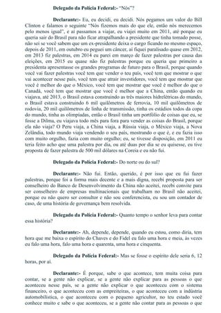 Delegado da Polícia Federal:­ “Nós”?
Declarante:­ Eu, eu decidi, eu decidi. Nós pegamos um valor do Bill
Clinton e falamos o seguinte “Nós fizemos mais do que ele, então nós merecemos
pelo menos igual”, e aí passamos a viajar, eu viajei muito em 2011, até porque eu
queria sair do Brasil para não ficar atrapalhando a presidente que tinha tomado posse,
não sei se você sabem que um ex­presidente deixa o cargo ficando no mesmo espaço,
depois de 2011, em outubro eu peguei um câncer, aí fiquei paralisado quase em 2012,
em 2013 fiz palestras, em 2014 eu parei em março de fazer palestras por causa das
eleições,  em  2015  eu  quase  não  fiz  palestras  porque  eu  queria  que  primeiro  a
presidenta apresentasse os grandes programas de futuro para o Brasil, porque quando
você vai fazer palestras você tem que vender o teu país, você tem que mostrar o que
vai acontecer nesse país, você tem que atrair investidores, você tem que mostrar que
você é melhor do que o México, você tem que mostrar que você é melhor do que o
Canadá,  você  tem  que  mostrar  que  você  é  melhor  que  a  China,  então  quando  eu
viajava, até 2013, o Brasil estava construindo as três maiores hidrelétricas do mundo,
o  Brasil  estava  construindo  6  mil  quilômetros  de  ferrovia,  10  mil  quilômetros  de
rodovia, 20 mil quilômetros de linha de transmissão, tinha os estádios todos da copa
do mundo, tinha as olimpíadas, então o Brasil tinha um portfólio de coisas que eu, se
fosse a Dilma, eu viajava todo mês para fora para vender as coisas do Brasil, porque
ela não viaja? O Peru viaja, a China viaja, a Rússia viaja, o México viaja, a Nova
Zelândia, todo mundo viaja vendendo o seu país, mostrando o que é, e eu fazia isso
com muito orgulho, fazia com muito orgulho; eu, se tivesse disposição, em 2011 eu
teria feito acho que uma palestra por dia, ou até duas por dia se eu quisesse, eu tive
proposta de fazer palestra de 500 mil dólares na Coreia e eu não fui.
Delegado da Polícia Federal:­ Do norte ou do sul?
Declarante:­  Não  fui.  Então,  querido,  é  por  isso  que  eu  fui  fazer
palestras, porque foi a forma mais decente e a mais digna, recebi proposta para ser
conselheiro do Banco de Desenvolvimento da China não aceitei, recebi convite para
ser  conselheiro  de  empresas  multinacionais  que  trabalham  no  Brasil  não  aceitei,
porque eu não quero ser consultor e não sou conferencista, eu sou um contador de
caso, de uma história de governança bem resolvida.
Delegado da Polícia Federal:­ Quanto tempo o senhor leva para contar
essa história?
Declarante:­ Ah, depende, depende, quando eu estou, como diria, tem
hora que me baixa o espírito do Chaves e do Fidel eu falo uma hora e meia, às vezes
eu falo uma hora, falo uma hora e quarenta, uma hora e cinquenta.
Delegado da Polícia Federal:­ Mas se fosse o espírito dele seria 6, 12
horas, por aí.
Declarante:­  É  porque,  sabe  o  que  acontece,  tem  muita  coisa  para
contar,  se  a  gente  não  explicar,  se  a  gente  não  explicar  para  as  pessoas  o  que
aconteceu  nesse  país,  se  a  gente  não  explicar  o  que  aconteceu  com  o  sistema
financeiro, o que aconteceu com as empreiteiras, o que aconteceu com a indústria
automobilística,  o  que  aconteceu  com  o  pequeno  agricultor,  no  teu  estado  você
conhece muito e sabe o que aconteceu, se a gente não contar para as pessoas o que
 