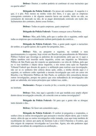 Defesa:­ Doutor, o senhor poderia só continuar só esse raciocínio que
eu queria saber?
Delegado da Polícia Federal:­ Eu posso até continuar. A suspeita é o
que,  é  o  pós.  Pelo  menos  na  minha  visão  dos  fatos,  é  o  que,  que  as  empresas
conseguiam  contratos  e  de  alguma  maneira  havia  um  acordo,  tácito  ou  não,  ou
costumeiro  do  mercado  ou  não,  de  se  pagar  determinada  comissão  em  razão  dos
fechamentos dos contratos, dentre essas formas...
Defesa:­ Todas ou quais empresas, quais empresas?
Delegado da Polícia Federal:­ Vamos começar com a Petrobras.
Defesa:­ Mas, pela linha, pelo que o senhor diz o seguinte, então aqui
todas as empresas que eventualmente tenham participado da comitiva...
Delegado da Polícia Federal:­ Não, a gente pode seguir o raciocínio
do senhor, se a gente quiser, daí a gente faz perguntas, mas...
Defesa:­  Não,  eu  pergunto  o  seguinte,  na  verdade  o  meu
questionamento é o seguinte, hoje existe em Brasília um procedimento do Ministério
Público Federal que investiga as palestras do ex­presidente, pelo que eu vi aqui o
objeto  também  está  inserido  neste  inquérito,  existe  um  inquérito  no  Ministério
Público de São Paulo que diz respeito ao apartamento e ao sítio de Atibaia, pelo que
eu  vi  isso  também  é  objeto  desse  inquérito,  e  nós  temos  uma  ação  no  Supremo
Tribunal Federal que discute de quem é a atribuição para realizar essa investigação,
não  sei  se  os  senhores  têm  ciência  dessa  ação,  então,  a  minha  dúvida  aqui  é  o
seguinte, os senhores estão repetindo a mesma investigação que está em curso em
Brasília e no Ministério Público de São Paulo, os senhores têm consciência dessas
outras investigações, porque me parece que essa redundância de investigações não
pode ser admitida, nós temos princípios que vedam isso, então...
Declarante:­ Porque a receita já fez, a receita já fez uma investigação
no instituto.
Defesa:­ Sim, mas aqui a questão é em que medida esse amplo objeto
dentro dessa investigação coincide, ele coincide com as outras investigações?
Delegado  da  Polícia  Federal:­  Só  para  que  a  gente  não  se  alongue
tanto durante o dia...
Defesa:­ Só fazer um comentário aqui...
Delegado da Polícia Federal:­ O senhor já perguntou e respondeu, o
senhor citou as outras investigações que possuem o mesmo objeto desta, que é muito
maior, além do que as outras investigações estão tratando, essa aqui trata também de
recebimento de valores por parte do Instituto Lula e LILS Palestras e Eventos, que
têm origem de empresas investigadas na Lava­Jato. Agora, nós não podemos aqui
continuar um debate de competência ou atribuição...
 