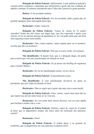 Delegado da Polícia Federal:­ Infelizmente, é uma audiência policial e
existem outros senadores e deputados que infelizmente a gente não tem condição de
admitir a entrada. O senhores entenderam não é? Que não é possível a gente permitir.
Defesa:­ E foi acordado também.
Delegado da Polícia Federal:­ Foi, foi acordado, então a gente não vai
permitir qualquer outra interrupção desse tipo.
Declarante:­ Então, vamos lá.
Delegado  da  Polícia  Federal:­  Vamos  lá,  vamos  lá.  O  senhor
entendeu? Senão nós não vamos sair daqui hoje, mas fica registrado o apoio, com
certeza vai ter no mínimo dezenas de apoiadores aí. Eu vou pedir então que seja feita
uma segurança maior nesse prédio.
Declarante:­ Não, vamos esperar, vamos esperar para ver se acontece,
eu acho que não vai acontecer.
Delegado da Polícia Federal:­ Pelo que eu estou vendo, vai começar...
Não identificado:­ O doutor Ivan, que é o delegado daqui, ele pediu
para avisá­lo que vem uma manifestação em direção ao local.
Delegado da Polícia Federal:­ Eu já passei um briefing da segurança
para o tenente Morais...
Declarante:­ Se vai ter manifestação contra, vai ter a favor.
Delegado da Polícia Federal:­ O procedimento aí pra...
Não  identificado:­  É  uma  manifestação  favorável,  de  apoio  ao
presidente, que está vindo em direção ao local.
Declarante:­ Mas eu sugiro que a gente siga aqui com a nossa tarefa.
Delegado da Polícia Federal:­ Claro, vamos, vamos fazer para não ter
que repetir esse ato em outro local, aí vai virar um...
Declarante:­ Eu vou tentar fazer menos discurso, vou ser mais rápido
para facilitar a minha vida e a sua.
Delegado da Polícia Federal:­ Perfeito, vamos lá, vamos lá. O senhor
já  disse  que  os  pagamentos  sempre  são  feitos  antes  da  realização  das  palestras,
correto?
Declarante:­ Hein?
Delegado  da  Polícia  Federal:­  O  senhor  disse,  e  eu  gostaria  de
confirmar, que os pagamentos nas suas palestras à empresa LILS...
 