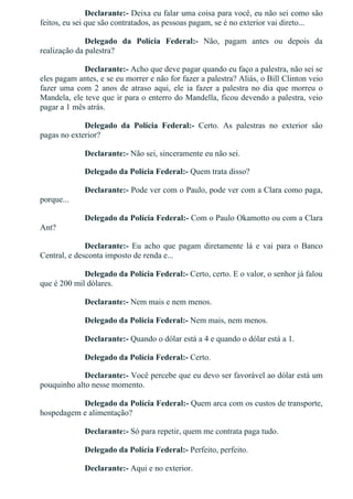 Declarante:­ Deixa eu falar uma coisa para você, eu não sei como são
feitos, eu sei que são contratados, as pessoas pagam, se é no exterior vai direto...
Delegado  da  Polícia  Federal:­  Não,  pagam  antes  ou  depois  da
realização da palestra?
Declarante:­ Acho que deve pagar quando eu faço a palestra, não sei se
eles pagam antes, e se eu morrer e não for fazer a palestra? Aliás, o Bill Clinton veio
fazer uma com 2 anos de atraso aqui, ele ia fazer a palestra no dia que morreu o
Mandela, ele teve que ir para o enterro do Mandella, ficou devendo a palestra, veio
pagar a 1 mês atrás.
Delegado  da  Polícia  Federal:­  Certo.  As  palestras  no  exterior  são
pagas no exterior?
Declarante:­ Não sei, sinceramente eu não sei.
Delegado da Polícia Federal:­ Quem trata disso?
Declarante:­ Pode ver com o Paulo, pode ver com a Clara como paga,
porque...
Delegado da Polícia Federal:­ Com o Paulo Okamotto ou com a Clara
Ant?
Declarante:­  Eu  acho  que  pagam  diretamente  lá  e  vai  para  o  Banco
Central, e desconta imposto de renda e...
Delegado da Polícia Federal:­ Certo, certo. E o valor, o senhor já falou
que é 200 mil dólares.
Declarante:­ Nem mais e nem menos.
Delegado da Polícia Federal:­ Nem mais, nem menos.
Declarante:­ Quando o dólar está a 4 e quando o dólar está a 1.
Delegado da Polícia Federal:­ Certo.
Declarante:­ Você percebe que eu devo ser favorável ao dólar está um
pouquinho alto nesse momento.
Delegado da Polícia Federal:­ Quem arca com os custos de transporte,
hospedagem e alimentação?
Declarante:­ Só para repetir, quem me contrata paga tudo.
Delegado da Polícia Federal:­ Perfeito, perfeito.
Declarante:­ Aqui e no exterior.
 
