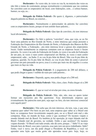 Declarante:­ Às vezes não, às vezes eu vou lá, na maioria das vezes eu
não falo o nome do contratante, porque normalmente o contratante que me contrata
faz convênio com os empresários do local, com federações, com... e coloca banner,
banner, ou seja, eu...
Delegado  da  Polícia  Federal:­  De  quem  é,  digamos,  o  patrocinador
daquela palestra no Brasil, no exterior...
Declarante:­  Normalmente  o  patrocinador  da  palestra  faz  convênio
com os empresários locais, porque só tem sentido fazer palestra...
Delegado da Polícia Federal:­ Que tipo de convênio, ele tem interesse
local obviamente...
Declarante:­ Eu falei a palavra “convênio”, mas, que veja, se eu for
fazer uma palestra no Rio Grande do Norte, a mim interessa que esteja presente a
Federação dos Empresários do Rio Grande do Norte, a Federação dos Bancos do Rio
Grande do Norte, a Federação... pra mim interessa levar o grosso dos empresários
locais.  Então  normalmente  as  empresas  contatam  com  as  empresas  locais  e  fazem
parceria. Às vezes é na sede da Federação do Estado, às vezes é na sede da Federação
de um país, às vezes é num centro empresarial em Berlim, às vezes é num centro
empresarial, sabe... na Índia. E eu vou lá pra falar do Brasil. Não vou lá pra falar de
empresa, querido. Eu lá pra falar do Brasil, eu vou lá pra falar de como é possível
governar um país pensando no povo, essa é a coisa que mais me dá orgulho e a coisa
que mais eu faço na vida.
Delegado da Polícia Federal:­ E o pagamento de 200 mil dólares, o
que pode chegar a quase 1 milhão de reais por cada palestra...
Declarante:­ Depende, agora, mas podia chegar só a 200 mil.
Delegado da Polícia Federal:­ Não, claro, claro. Podia chegar só a 200
mil.
Declarante:­ É, que se você só nivelar por cima, eu estou ferrado.
Delegado  da  Polícia  Federal:­  Não,  não,  não,  mas  eu  quero  tentar
formar  um  raciocínio  pra  lhe  questionar.  Essa  determinada  empresa  que
eventualmente lhe patrocina num país, seja aqui ou fora, ela tem interesse comercial
com aquele país?
Declarante:­ Não acho que ela tem interesse, ela tem, veja, o que uma
empresa quer saber? Por bem ou por mal, uma empresa quer saber se o Brasil está
bem,  se  compensa  fazer  investimento  naquele  país,  ou  se  o  Brasil  está  mal  e  não
compensa.  Hoje,  no  mundo  de  hoje,  como  é  que  acontece?  Os  tucanos  viajam  o
mundo falando mal do Brasil. Eu também já fui oposição, já viajei falando mal do
Brasil.  Falando  mal  do  governo,  na  verdade.  Então  o  que  acontece?  Os  tucanos
viajam dizendo: “O Brasil está tudo errado, não dá certo, porque...” Sabe? E eu viajo
falando bem do Brasil, esse país é porreta, esse país tem um povo trabalhador. Sabe?
Então,  você  é  novo,  um  dia  pode  chegar  a  Presidente  da  República,  e  você  vai
aprender  uma  lição  que  muita  gente  não  aprendeu  nesse  país:  hoje,  hoje,  os
 