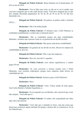 Delegado da Polícia Federal:­ Rima Soluções em Comunicações, 45
mil, no ano de 2014.
Declarante:­ Vou te falar uma coisa, eu não sei se vai te ajudar, mas
você deve imaginar que eu não cuido dessas coisas. Você deve imaginar que eu não
fico  sentado  discutindo  pagamentos  de  10,  de  20,  de  30  ou  de  50.  Eu  não  fico
discutindo isso.
Delegado da Polícia Federal:­ Na prática, na prática então o Instituto
LILS e...
Declarante:­ Não é da minha alçada.
Delegado  da  Polícia  Federal:­  O  Instituto  Lula  e  LILS  Palestras  se
confundem contabilmente, o senhor não se intromete nisso?
Declarante:­  Não  se  confundem  porque  são  duas  contabilidades
diferentes. Acontece que a pessoa é uma só, eu gostaria de me dividir em dois.
Delegado da Polícia Federal:­ Mas quem cuida dessa contabilidade?
Declarante:­ Eu gostaria de me dividir em dois. Devem ter empresa de
contabilidade aí, deve ter.
Delegado da Polícia Federal:­ Não, é que tem empresas...
Declarante:­ Deve ter, mas daí é o seguinte...
Delegado  da  Polícia  Federal:­  com  valores  significativos,  o  senhor
pagou 50 mil.
Declarante:­  Se  você  conversar  o  mesmo  assunto  com  o  Paulo
Okamotto,  você  receberá  explicações,  porque  essas  empresas  todas  devem  ser
contratadas por ele.
Delegado da Polícia Federal:­ Inclusive para a LILS Palestras?
Declarante:­ Deve.
Delegado  da  Polícia  Federal:­  Certo.  Vamos  mudar  de  tema  agora,
José Carlos Bumlai e Schahin Engenharia, é...
Declarante:­ Eu já respondi isso em Brasília, não é possível que vocês
não estejam... Você sabe que o...
Delegado  da  Polícia  Federal:­  O  senhor  está  respondendo  por  fatos
aqui, não é por pessoas.
Declarante:­ Você sabe que o atentado às torres, uma das coisas que
dizem que aconteceu aquele atentado foi porque a polícia não se comunicava. Eu já
fui à Brasília pra...
 