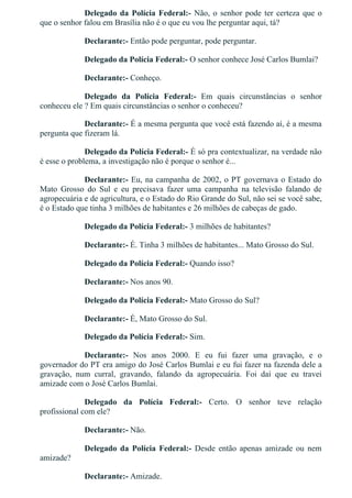 Delegado da Polícia Federal:­ Não, o senhor pode ter certeza que o
que o senhor falou em Brasília não é o que eu vou lhe perguntar aqui, tá?
Declarante:­ Então pode perguntar, pode perguntar.
Delegado da Polícia Federal:­ O senhor conhece José Carlos Bumlai?
Declarante:­ Conheço.
Delegado  da  Polícia  Federal:­  Em  quais  circunstâncias  o  senhor
conheceu ele ? Em quais circunstâncias o senhor o conheceu?
Declarante:­ É a mesma pergunta que você está fazendo aí, é a mesma
pergunta que fizeram lá.
Delegado da Polícia Federal:­ É só pra contextualizar, na verdade não
é esse o problema, a investigação não é porque o senhor é...
Declarante:­ Eu, na campanha de 2002, o PT governava o Estado do
Mato  Grosso  do  Sul  e  eu  precisava  fazer  uma  campanha  na  televisão  falando  de
agropecuária e de agricultura, e o Estado do Rio Grande do Sul, não sei se você sabe,
é o Estado que tinha 3 milhões de habitantes e 26 milhões de cabeças de gado.
Delegado da Polícia Federal:­ 3 milhões de habitantes?
Declarante:­ É. Tinha 3 milhões de habitantes... Mato Grosso do Sul.
Delegado da Polícia Federal:­ Quando isso?
Declarante:­ Nos anos 90.
Delegado da Polícia Federal:­ Mato Grosso do Sul?
Declarante:­ É, Mato Grosso do Sul.
Delegado da Polícia Federal:­ Sim.
Declarante:­  Nos  anos  2000.  E  eu  fui  fazer  uma  gravação,  e  o
governador do PT era amigo do José Carlos Bumlai e eu fui fazer na fazenda dele a
gravação,  num  curral,  gravando,  falando  da  agropecuária.  Foi  daí  que  eu  travei
amizade com o José Carlos Bumlai.
Delegado  da  Polícia  Federal:­  Certo.  O  senhor  teve  relação
profissional com ele?
Declarante:­ Não.
Delegado  da  Polícia  Federal:­  Desde  então  apenas  amizade  ou  nem
amizade?
Declarante:­ Amizade.
 