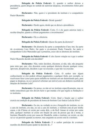 Delegado  da  Polícia  Federal:­  E,  quando  o  senhor  deixou  a
presidência, quem dirigia no sentido de autorizar despesas, investimentos feitos pelo
instituto?
Declarante:­ Não, quem é o presidente do instituto é o companheiro
Paulo Okamotto.
Delegado da Polícia Federal:­ Desde quando?
Declarante:­ Desde agora, desde que eu deixei a presidência.
Delegado  da  Polícia  Federal:­  Certo.  E  é  ele  quem  autoriza  tanto  a
receber doações, quanto a efetuar pagamentos e investimentos?
Declarante:­ Ele e a diretoria.
Delegado da Polícia Federal:­ Quem faz parte da diretoria?
Declarante:­ Da diretoria faz parte a companheira Clara Ant, faz parte
do  ex­ministro  Luiz  Dulci,  faz  parte  o  ex­ministro  Paulo  Vanuchi,  faz  parte  o
companheiro Celso Marcondes que é jornalista, esses são os diretores do instituto.
Delegado da Polícia Federal:­ E eles fazem votação ou o que o senhor
Paulo Okamotto decidir está decidido?
Declarante:­ Não, todos decidem, discutem, aí não, não, não pergunte
para  mim  que,  que,  eles  discutem  como  qualquer  diretoria  discute  qualquer  coisa,
aprovam, desaprovam, decidem o que vai executar, o que não vai executar.
Delegado  da  Polícia  Federal:­  Certo.  O  senhor  tem  algum
conhecimento se eles podem efetuar pagamentos a qualquer título, por exemplo, se
resolverem fazer curso para quem trabalha no instituto em um determinado país, para
pagar as despesas, ou se é possível reformar um imóvel com um dinheiro recebido de
doações do Instituto Lula?
Declarante:­ Eu penso, eu não sei no instituto especificamente, mas eu
tenho consciência que eles devem fazer o que manda a lei que regula as fundações e
os institutos.
Delegado  da  Polícia  Federal:­  Certo.  Qual  a  função  que  o  senhor
exercia na condição de presidente de honra do Instituto Luiz Inácio Lula da Silva?
Declarante:­ Eu era, na verdade eu era a fotografia do instituto, eu era
a cara do instituto, era não, eu sou a cara do instituto, o instituto está ali por minha
causa, o do Clinton só existe por conta dele, o do Kofi Annan só existe por conta
dele,  qualquer  instituto  só  existe  em  função  da  cara  da  pessoa  que  dá  o  nome,  o
Instituto Mandella existe por causa do Mandella, então o instituto vai existir, eu não
sei se vai persistir quando eu morrer, mas enquanto eu existir está lá o instituto.
Delegado  da  Polícia  Federal:­  E  o  senhor  participa  de  eventuais
reuniões da diretoria para ajudar na decisão de...?
 