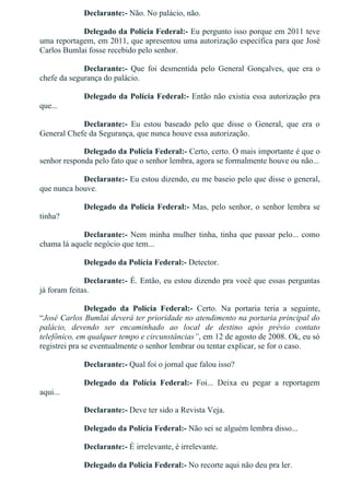 Declarante:­ Não. No palácio, não.
Delegado da Polícia Federal:­ Eu pergunto isso porque em 2011 teve
uma reportagem, em 2011, que apresentou uma autorização específica para que José
Carlos Bumlai fosse recebido pelo senhor.
Declarante:­  Que  foi  desmentida  pelo  General  Gonçalves,  que  era  o
chefe da segurança do palácio.
Delegado da Polícia Federal:­ Então não existia essa autorização pra
que...
Declarante:­  Eu  estou  baseado  pelo  que  disse  o  General,  que  era  o
General Chefe da Segurança, que nunca houve essa autorização.
Delegado da Polícia Federal:­ Certo, certo. O mais importante é que o
senhor responda pelo fato que o senhor lembra, agora se formalmente houve ou não...
Declarante:­ Eu estou dizendo, eu me baseio pelo que disse o general,
que nunca houve.
Delegado da Polícia Federal:­ Mas, pelo senhor, o senhor lembra se
tinha?
Declarante:­ Nem minha mulher tinha, tinha que passar pelo... como
chama lá aquele negócio que tem...
Delegado da Polícia Federal:­ Detector.
Declarante:­ É. Então, eu estou dizendo pra você que essas perguntas
já foram feitas.
Delegado  da  Polícia  Federal:­  Certo.  Na  portaria  teria  a  seguinte,
“José Carlos Bumlai deverá ter prioridade no atendimento na portaria principal do
palácio,  devendo  ser  encaminhado  ao  local  de  destino  após  prévio  contato
telefônico, em qualquer tempo e circunstâncias”, em 12 de agosto de 2008. Ok, eu só
registrei pra se eventualmente o senhor lembrar ou tentar explicar, se for o caso.
Declarante:­ Qual foi o jornal que falou isso?
Delegado  da  Polícia  Federal:­  Foi...  Deixa  eu  pegar  a  reportagem
aqui...
Declarante:­ Deve ter sido a Revista Veja.
Delegado da Polícia Federal:­ Não sei se alguém lembra disso...
Declarante:­ É irrelevante, é irrelevante.
Delegado da Polícia Federal:­ No recorte aqui não deu pra ler.
Declarante:­ É irrelevante.
 