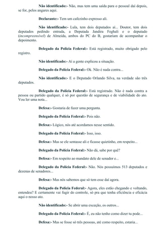Não identificado:­ Não, mas tem uma saída para o pessoal daí depois,
se for, pelos angares aqui.
Declarante:­ Tem um cafezinho expresso ali.
Não  identificado:­  Lula,  tem  dois  deputados  aí...  Doutor,  tem  dois
deputados  pedindo  entrada,  a  Deputada  Jandira  Feghali  e  o  deputado
(incompreensível)  de  Almeida,  ambos  do  PC  do  B,  gostariam  de  acompanhar  o
depoimento.
Delegado  da  Polícia  Federal:­  Está  registrado,  muito  obrigado  pelo
registro.
Não identificado:­ Aí a gente explicou a situação.
Delegado da Polícia Federal:­ Ok. Não é nada contra...
Não identificado:­  E  o  Deputado  Orlando  Silva,  na  verdade  são  três
deputados.
Delegado  da  Polícia  Federal:­  Está  registrado.  Não  é  nada  contra  a
pessoa ou partido qualquer, é só por questão de segurança e de viabilidade do ato.
Vou ler uma nota...
Defesa:­ Gostaria de fazer uma pergunta.
Delegado da Polícia Federal:­ Pois não.
Defesa:­ Lógico, nós até acordamos nesse sentido.
Delegado da Polícia Federal:­ Isso, isso.
Defesa:­ Mas se ele sentasse ali e ficasse quietinho, em respeito...
Delegado da Polícia Federal:­ Não dá, sabe por quê?
Defesa:­ Em respeito ao mandato dele de senador e...
Delegado da Polícia Federal:­ Não. Nós possuímos 513 deputados e
dezenas de senadores...
Defesa:­ Mas nós sabemos que só tem esse daí agora.
Delegado da Polícia Federal:­ Agora, eles estão chegando e voltando,
entendeu? E certamente vai fugir do controle, só pra que tenha eficiência e eficácia
aqui o nosso ato.
Não identificado:­ Se abrir uma exceção, os outros...
Delegado da Polícia Federal:­ É, eu não tenho como dizer tu pode...
Defesa:­ Mas se fosse só três pessoas, até como respeito, estaria...
 