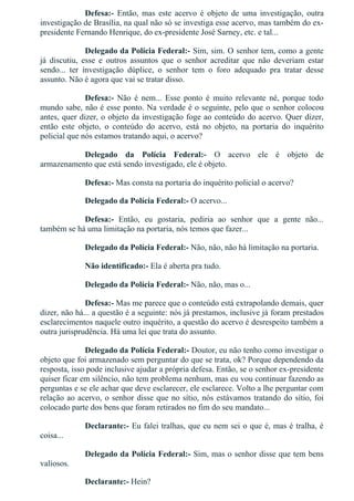 Defesa:­  Então,  mas  este  acervo  é  objeto  de  uma  investigação,  outra
investigação de Brasília, na qual não só se investiga esse acervo, mas também do ex­
presidente Fernando Henrique, do ex­presidente José Sarney, etc. e tal...
Delegado da Polícia Federal:­ Sim, sim. O senhor tem, como a gente
já  discutiu,  esse  e  outros  assuntos  que  o  senhor  acreditar  que  não  deveriam  estar
sendo...  ter  investigação  dúplice,  o  senhor  tem  o  foro  adequado  pra  tratar  desse
assunto. Não é agora que vai se tratar disso.
Defesa:­  Não  é  nem...  Esse  ponto  é  muito  relevante  né,  porque  todo
mundo sabe, não é esse ponto. Na verdade é o seguinte, pelo que o senhor colocou
antes, quer dizer, o objeto da investigação foge ao conteúdo do acervo. Quer dizer,
então  este  objeto,  o  conteúdo  do  acervo,  está  no  objeto,  na  portaria  do  inquérito
policial que nós estamos tratando aqui, o acervo?
Delegado  da  Polícia  Federal:­  O  acervo  ele  é  objeto  de
armazenamento que está sendo investigado, ele é objeto.
Defesa:­ Mas consta na portaria do inquérito policial o acervo?
Delegado da Polícia Federal:­ O acervo...
Defesa:­  Então,  eu  gostaria,  pediria  ao  senhor  que  a  gente  não...
também se há uma limitação na portaria, nós temos que fazer...
Delegado da Polícia Federal:­ Não, não, não há limitação na portaria.
Não identificado:­ Ela é aberta pra tudo.
Delegado da Polícia Federal:­ Não, não, mas o...
Defesa:­ Mas me parece que o conteúdo está extrapolando demais, quer
dizer, não há... a questão é a seguinte: nós já prestamos, inclusive já foram prestados
esclarecimentos naquele outro inquérito, a questão do acervo é desrespeito também a
outra jurisprudência. Há uma lei que trata do assunto.
Delegado da Polícia Federal:­ Doutor, eu não tenho como investigar o
objeto que foi armazenado sem perguntar do que se trata, ok? Porque dependendo da
resposta, isso pode inclusive ajudar a própria defesa. Então, se o senhor ex­presidente
quiser ficar em silêncio, não tem problema nenhum, mas eu vou continuar fazendo as
perguntas e se ele achar que deve esclarecer, ele esclarece. Volto a lhe perguntar com
relação ao acervo, o senhor disse que no sítio, nós estávamos tratando do sítio, foi
colocado parte dos bens que foram retirados no fim do seu mandato...
Declarante:­ Eu falei tralhas, que eu nem sei o que é, mas é tralha, é
coisa...
Delegado da Polícia Federal:­ Sim, mas o senhor disse que tem bens
valiosos.
Declarante:­ Hein?
 
